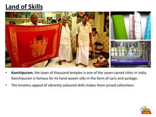 Land of Skills




•   Kanchipuram, the town of thousand temples is one of the seven sacred cities in India.
    Kanchipuram is famous for its hand woven silks in the form of saris and yardage.
•   The timeless appeal of vibrantly coloured skills makes them prized collections.
 