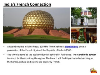 India's French Connection




•   A quaint enclave in Tamil Nadu, 120 kms from Chennai is Pondicherry, once a
    possession of the French. It joined the Republic of India in1960.
•   The town is home to the acclaimed philosopher Shri Aurobindo. The Aurobindo ashram
    is a must for those visiting the region. The French will find it particularly charming as
    the homes, culture and cuisine are distinctly French.
 