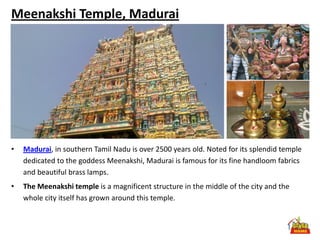 Meenakshi Temple, Madurai




•   Madurai, in southern Tamil Nadu is over 2500 years old. Noted for its splendid temple
    dedicated to the goddess Meenakshi, Madurai is famous for its fine handloom fabrics
    and beautiful brass lamps.
•   The Meenakshi temple is a magnificent structure in the middle of the city and the
    whole city itself has grown around this temple.
 