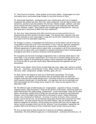 91. Time Frame for evolution - either gradual (as the name implies - things happen at a slow
and steady rate) or punctuated (large change in a very brief amount of time).

92. Heterotroph Hypothesis - developing earth was a volatile place with a lot of inorganic
compounds that existed naturally. Over time, these compounds, with the help of severe rains
and storms, started to cool and condense into the seas. Intense sunlight, radiation, and more
storms (mostly electrical) started to change the structure of the molecules and make them
become, somehow, organic. These organics soon changed again and became life - that's our
best guess and it was proven by Miller and Urey's experiment.

93. Over time, these molecules (from #92) started to carry on some primitive form of
photosynthesis and then started to produce oxygen. This allowed other organisms that were
formerly anaerobic to start using oxygen in ways that we still don't understand and this may
have lead to the first autotrophic organisms.

94. Ecology is a science. It investigates the interactions of all life (biotic) with all of the non-
living (abiotic) forces that exist in our environment. It has a "step-up" approach: populations
are all of one certain species in a given area at a given time, communities are all of the
different populations in a given area at a given time, an ecosystem is all of the communities in
a certain are at a given time, and a biosphere is basically everything on Earth working together
and against each other to achieve a living and nonliving equilibrium.

95. Ecosystems are the level of ecological organization that is commonly talked about in the
news media. It has very basic requirements: (2) it must have a constant energy source and a
living system capable of incorporating the energy in these compounds into organic energy and
(2) it must be able to cycle and recycle these materials between the organisms and the
environment.

96. Biotic versus abiotic: biotic factors include things like trees, algae, deer, bacteria, protists,
birds, etc... Essentially, everything that is alive. Abiotic factors are everything that is not living
like rocks, water, temperature, sunlight, humidity, gases, pH, etc...

97. Biotic factors also depend on some sort of Nutritional relationships. The include:
(1)autotrophs - any organism (not just plants) that can synthesize their own food from
inorganic molecules and a usable energy source. Commonly referred to as autotrophs and in
some instances chemotrophs. (2) Heterotrophs - are organisms that rely on autotrophs and
other heterotrophs for their energy source. based on this, these are any organism that is
described in #98.

98. The different types of heterotrophs are: (1)saprophytes - organisms of decay, including
nongreen plants, fungi and bacteria. These are the janitors of the planet, converting waste and
dead material back into usable energy. (2)Herbivores - as the name implies, these are the plant
eaters. Around here, people think of things like cows and deer as being the only herbivores.
However, one of the largest scale herbivores on the planet is insects, closely followed by
humans. Can a human be an herbivore - of course. In a sense we all are. Since a cow eats
grasses, and we eat the cow, we are basically eating grass that has been converted into meat!
(3)Carnivores - are those animals that eat only other animals. They are divided into two
separate categories (a) predators, which actively hunt and kill their prey such as eagles and
wolves; and (b) scavengers which live off the "leftovers" from the predators, hoping that the
predator didn't strip the bones of what it killed bare (these include vultures and crabs.)

99. All or at least most of these animals live in some sort of symbiotic (dependent)
relationship. The three different types are: (1) Commensalism - commonly referred to as a +,0
 