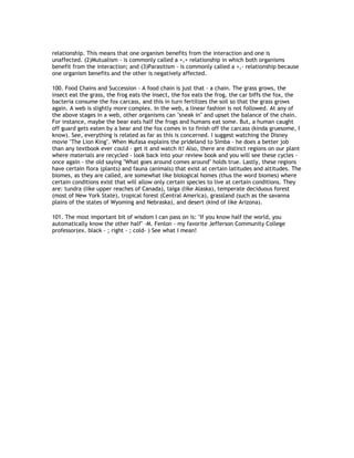 relationship. This means that one organism benefits from the interaction and one is
unaffected. (2)Mutualism - is commonly called a +,+ relationship in which both organisms
benefit from the interaction; and (3)Parasitism - is commonly called a +,- relationship because
one organism benefits and the other is negatively affected.

100. Food Chains and Succession - A food chain is just that - a chain. The grass grows, the
insect eat the grass, the frog eats the insect, the fox eats the frog, the car biffs the fox, the
bacteria consume the fox carcass, and this in turn fertilizes the soil so that the grass grows
again. A web is slightly more complex. In the web, a linear fashion is not followed. At any of
the above stages in a web, other organisms can "sneak in" and upset the balance of the chain.
For instance, maybe the bear eats half the frogs and humans eat some. But, a human caught
off guard gets eaten by a bear and the fox comes in to finish off the carcass (kinda gruesome, I
know). See, everything is related as far as this is concerned. I suggest watching the Disney
movie "The Lion King". When Mufasa explains the prideland to Simba - he does a better job
than any textbook ever could - get it and watch it! Also, there are distinct regions on our plant
where materials are recycled - look back into your review book and you will see these cycles -
once again - the old saying "What goes around comes around" holds true. Lastly, these regions
have certain flora (plants) and fauna (animals) that exist at certain latitudes and altitudes. The
biomes, as they are called, are somewhat like biological homes (thus the word biomes) where
certain conditions exist that will allow only certain species to live at certain conditions. They
are: tundra (like upper reaches of Canada), taiga (like Alaska), temperate deciduous forest
(most of New York State), tropical forest (Central America), grassland (such as the savanna
plains of the states of Wyoming and Nebraska), and desert (kind of like Arizona).

101. The most important bit of wisdom I can pass on is: "If you know half the world, you
automatically know the other half" -M. Fenlon - my favorite Jefferson Community College
professor(ex. black - ; right - ; cold- ) See what I mean!
 