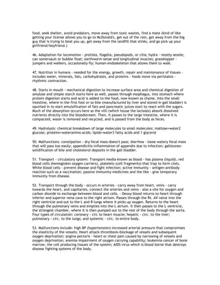 food, seek shelter, avoid predators, move away from toxic wastes, find a mate (kind of like
getting your license allows you to go to McDonald's, get out of the rain, get away from the big
guy that is trying to beat you up, get away from the landfill that stinks, and go pick up your
girlfriend/boyfriend.)

46. Adaptation for locomotion - protista, flagella, pseudopods, or cilia; hydra - mostly sessile,
can somersault or bubble float; earthworm-setae and longitudinal muscles; grasshopper -
jumpers and walkers, occasionally fly; human-endoskeleton that allows them to walk.

47. Nutrition in humans - needed for the energy, growth, repair and maintenance of tissues -
includes water, minerals, fats, carbohydrates, and proteins - foods move via peristalsis -
rhythmic contraction.

48. Starts in mouth - mechanical digestion to increase surface area and chemical digestion of
amylose and simple starch starts here as well. passes through esophagus, into stomach where
protein digestion starts and acid is added to the food, now known as chyme. Into the small
intestine, where in the first foot or so bile (manufactured by liver and stored in gall bladder) is
squirted in to start emulsification of fats and pancreatic juices start to react with the sugars.
Much of the absorption occurs here as the villi (which house the lacteals) absorb dissolved
nutrients directly into the bloodstream. Then, it passes to the large intestine, where it is
compacted, water is removed and recycled, and is passed from the body as feces.

49. Hydrolysis: chemical breakdown of large molecules to small molecules; maltose+water2
glucose; proteins+wateramino acids; lipids+water3 fatty acids and 1 glycerol

50. Malfunctions: constipation - dry fecal mass doesn't pass; diarrhea - loose watery fecal mass
that will pass too easily; appendicitis-inflammation of appendix due to infection; gallstones-
solidification of bile and cholesterol deposits in the gall bladder.

51. Transport - circulatory system: Transport media known as blood - has plasma (liquid), red
blood cells (hemoglobin oxygen carriers), platelets (cell fragments) that trap to form clots.
White blood cells - prevent disease and fight infection; active immunity - antigen-antibody
reaction such as a vaccination; passive immunity-medicines and the like - give temporary
immunity from disease.

52. Transport through the body - occurs in arteries - carry away from heart, veins - carry
towards the heart, and capillaries, connect the arteries and veins - also a site for oxygen and
carbon dioxide to exchange between blood and cells. - Deoxy blood returns to heart through
inferior and superior vena cava to the right atrium. Passes through the Rt. AV valve into the
right ventricle and out to the L and R lungs where it picks up oxygen. Returns to the heart
through the pulmonary veins and empties into the L atrium. It then passes to the L ventricle,
the strongest chamber, where it is then pumped out to the rest of the body through the aorta.
Four types of circulation: coronary - circ to heart muscle; hepatic - circ. to the liver;
pulmonary - circ. to the lungs; and systemic - circ. to entire body.

53. Malfunctions include: high BP (hypertension)-increased arterial pressure that compromises
the elasticity of the vessels; Heart attack-thrombosis-blockage of vessels and subsequent
oxygen deprivation; angina pectoris - heart or chest pain caused by narrowing of vessels and
oxygen deprivation; anemia-impairment of oxygen carrying capability; leukemia-cancer of bone
marrow, the cell producing tissues of the system; AIDS-virus which is blood borne that destroys
disease fighting systems of the body.
 