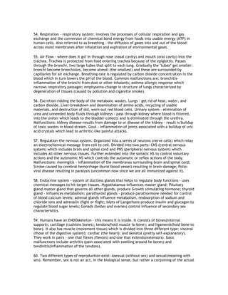 54. Respiration - respiratory system: involves the processes of cellular respiration and gas
exchange and the conversion of chemical bond energy from foods into usable energy (ATP) in
human cells. Also referred to as breathing - the diffusion of gases into and out of the blood
across moist membranes after inhalation and expiration of environmental gases.

55. Air Flow - where does it go? In through nose (nasal cavity) and mouth (oral cavity) into the
trachea. Trachea is protected from food entering trachea because of the epiglottis. Passes
through the bronchi, two large tubes that split to each lung. Gradually the "tubes" get smaller:
bronchi become bronchioles, become alveoli (the smallest) and these are surrounded by
capillaries for air exchange. Breathing rate is regulated by carbon dioxide concentration in the
blood which in turn lowers the pH of the blood. Common malfunctions are: bronchitis-
inflammation of the bronchi from dust or other inhalants; asthma-allergic response which
narrows respiratory passages; emphysema-change in structure of lungs characterized by
degeneration of tissues (caused by pollution and cigarette smoke).

56. Excretion-ridding the body of the metabolic wastes. Lungs - get rid of heat, water, and
carbon dioxide. Liver-breakdown and deamination of amino acids, recycling of usable
materials, and destruction of old, worn-out red blood cells. Urinary system - elimination of
urea and unneeded body fluids through kidneys - pass through kidney where blood is filtered,
into the ureter which leads to the bladder-collects and is eliminated through the urethra.
Malfunctions: kidney disease-results from damage to or disease of the kidney - result is buildup
of toxic wastes in blood stream. Gout - inflammation of joints associated with a buildup of uric
acid crystals which lead to arthritic-like painful attacks.

57. Regulation-the nervous system. Organized into a series of neurons (nerve cells) which relay
an electrochemical message from cell to cell. Divided into two parts: CNS (central nervous
system) which includes brain and spinal cord and PNS (peripheral nervous system) which
includes all other nervous tissues. Further extended into the somatic NS to control voluntary
actions and the autonomic NS which controls the automatic or reflex actions of the body.
Malfunctions: meningitis - inflammation of the membranes surrounding brain and spinal cord;
Stroke-caused by cerebral hemorrhage (burst blood vessel) resulting in brain damage; Polio-
viral disease resulting in paralysis (uncommon now since we are all immunized against it).

58. Endocrine system - system of ductless glands that helps to regulate body functions - uses
chemical messages to hit target tissues. Hypothalamus-influences master gland; Pituitary
gland-master gland that governs all other glands, produce Growth stimulating hormone; thyroid
gland - influences metabolism; parathyroid glands - produce parathormone needed for control
of blood calcium levels; adrenal glands influence metabolism, reabsorption of sodium and
chloride ions and adrenalin (fight or flight; Islets of Langerhans-produce insulin and glucagon to
regulate blood sugar levels; Gonads (testes and ovaries) control influence of secondary sex
characteristics.

59. Humans have an ENDOskeleton - this means it is inside. It consists of bones(internal
support); cartilage (cushions bones); tendons(hold muscle to bone); and ligaments(hold bone to
bone). It also has muscle (movement tissue) which is divided into three different type: visceral
(those of the digestive system); cardiac (the heart); and skeletal (pretty self-explanatory).
They work in pairs - one that flexes (flexors) and one that extends(extensors). basic
malfunctions include arthritis (pain associated with swelling around he bones) and
tendinitis(inflammation of the tendons).

60. Two different types of reproduction exist: Asexual (without sex) and sexual(meaning with
sex). Remember, sex is not an act, in the biological sense, but rather a conjoining of the actual
 