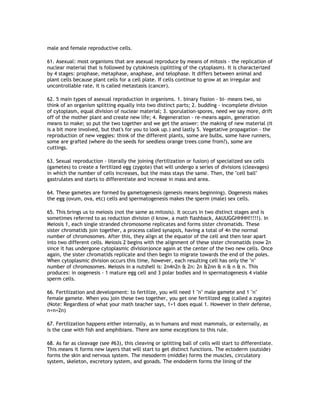 male and female reproductive cells.

61. Asexual: most organisms that are asexual reproduce by means of mitosis - the replication of
nuclear material that is followed by cytokinesis (splitting of the cytoplasm). It is characterized
by 4 stages: prophase, metaphase, anaphase, and telophase. It differs between animal and
plant cells because plant cells for a cell plate. If cells continue to grow at an irregular and
uncontrollable rate, it is called metastasis (cancer).

62. 5 main types of asexual reproduction in organisms. 1. binary fission - bi- means two, so
think of an organism splitting equally into two distinct parts; 2. budding - incomplete division
of cytoplasm, equal division of nuclear material; 3. sporulation-spores, need we say more, drift
off of the mother plant and create new life; 4. Regeneration - re-means again, generation
means to make; so put the two together and we get the answer: the making of new material (it
is a bit more involved, but that's for you to look up.) and lastly 5. Vegetative propagation - the
reproduction of new veggies: think of the different plants, some are bulbs, some have runners,
some are grafted (where do the seeds for seedless orange trees come from?), some are
cuttings.

63. Sexual reproduction - literally the joining (fertilization or fusion) of specialized sex cells
(gametes) to create a fertilized egg (zygote) that will undergo a series of divisions (cleavages)
in which the number of cells increases, but the mass stays the same. Then, the "cell ball"
gastrulates and starts to differentiate and increase in mass and area.

64. These gametes are formed by gametogenesis (genesis means beginning). Oogenesis makes
the egg (ovum, ova, etc) cells and spermatogenesis makes the sperm (male) sex cells.

65. This brings us to meiosis (not the same as mitosis). It occurs in two distinct stages and is
sometimes referred to as reduction division (I know, a math flashback, AAUUGGHHHH!!!!!). In
Meiosis 1, each single stranded chromosome replicates and forms sister chromatids. These
sister chromatids join together, a process called synapsis, having a total of 4n the normal
number of chromosomes. After this, they align at the equator of the cell and then tear apart
into two different cells. Meiosis 2 begins with the alignment of these sister chromatids (now 2n
since it has undergone cytoplasmic division)once again at the center of the two new cells. Once
again, the sister chromatids replicate and then begin to migrate towards the end of the poles.
When cytoplasmic division occurs this time, however, each resulting cell has only the "n"
number of chromosomes. Meiosis in a nutshell is: 2n4n2n & 2n: 2n &2nn & n & n & n. This
produces: in oogenesis - 1 mature egg cell and 3 polar bodies and in spermatogenesis 4 viable
sperm cells.

66. Fertilization and development: to fertilize, you will need 1 "n" male gamete and 1 "n"
female gamete. When you join these two together, you get one fertilized egg (called a zygote)
(Note: Regardless of what your math teacher says, 1+1 does equal 1. However in their defense,
n+n=2n)

67. Fertilization happens either internally, as in humans and most mammals, or externally, as
is the case with fish and amphibians. There are some exceptions to this rule.

68. As far as cleavage (see #63), this cleaving or splitting ball of cells will start to differentiate.
This means it forms new layers that will start to get distinct functions. The ectoderm (outside)
forms the skin and nervous system. The mesoderm (middle) forms the muscles, circulatory
system, skeleton, excretory system, and gonads. The endoderm forms the lining of the
 