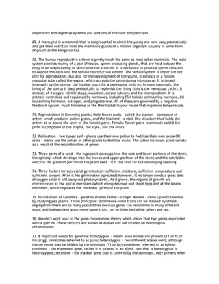 respiratory and digestive systems and portions of the liver and pancreas.

69. A marsupial is a mammal that is nonplacental in which the young are born very prematurely
and get their nutrition from the mammary glands of a mother organism (usually in some form
of pouch as the kangaroo has.

70. The human reproductive system is pretty much the same as most other mammals. The male
system consists mainly of a pair of testes, sperm producing glands, that are held outside the
body in an outpocketing of skin called the scrotum. It is necessary to produce sperm cells and
to deposit the cells into the female reproductive system. The female system is important not
only for reproduction, but also for the development of the young. It consists of a hollow
muscular tube called the vagina, which accepts the penis during intercourse. It is joined
internally by the uterus, the holding place for a developing embryo. In most mammals, the
lining of the uterus is shed periodically to replenish the lining (this is the menstrual cycle). It
consists of 4 stages: follicle stage, ovulation, corpus luteum, and the menstruation. It is
entirely controlled and regulated by hormones, including FSH follicle stimulating hormone, LH-
leutenizing hormone, estrogen, and progesterone. All of these are governed by a negative
feedback system, much the same as the thermostat in your house that regulates temperature.

71. Reproduction in flowering plants: Male flower parts - called the stamen - composed of
anther which produces pollen grains, and the filament - a stalk like structure that holds the
anther at or above the level of the female parts. Female flower parts -commonly called the
pistil is composed of the stigma, the style, and the ovary.

72. Pollination - two types: self - plants use their own pollen to fertilize their own ovule OR
cross - plants use the pollen of other plants to fertilize ovule. The latter increases plant variety
as a result of the recombination of genes.

73. Three parts of a seed - the hypocotyl develops into the root and lower portions of the stem;
the epicotyl which develops into the leaves and upper portions of the stem; and the cotyledon
which is the greatest portion of the plant seed - it is the food for the developing seedling.

74. Three factors for successful germination: sufficient moisture, sufficient temperature and
sufficient oxygen. After it has germinated (sprouted) however, it no longer needs a great deal
of oxygen since it will carry out photosynthesis. As it grows, the regions of growth are
concentrated at the apical meristem (which elongates root and shoot tips) and at the lateral
meristem, which regulates the thickness (girth) of the plant.

75. Foundations of Genetics - genetics studies father - Gregor Mendel - came up with theories
by studying pea plants. Three principles: dominance-some traits can be masked by others;
segregation-there are so many possibilities because genes can recombine in many different
ways; and independent assortment-some traits can be inherited while others are not.

76. Mendel's work lead to the gene-chromosome theory which states that two genes associated
with a specific characteristics are known as alleles and are located on homologous
chromosomes.

77. 8 important words for genetics: homozygous - means alike alleles are present (TT or tt or
GG or gg) sometimes referred to as pure; heterozygous - two different alleles exist, although
the recessive may be hidden by the dominant (Tt or Gg) sometimes referred to as hybrid;
dominant - the expressed gene, rather it is located in an allelic pair that is homozygous or
heterozygous; recessive - the masked gene that is covered by the dominant, only present when
 
