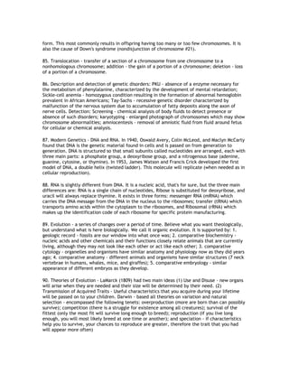 form. This most commonly results in offspring having too many or too few chromosomes. It is
also the cause of Down's syndrome (nondisjunction of chromosome #21).

85. Translocation - transfer of a section of a chromosome from one chromosome to a
nonhomologous chromosome; addition - the gain of a portion of a chromosome; deletion - loss
of a portion of a chromosome.

86. Description and detection of genetic disorders: PKU - absence of a enzyme necessary for
the metabolism of phenylalanine, characterized by the development of mental retardation;
Sickle-cell anemia - homozygous condition resulting in the formation of abnormal hemoglobin
prevalent in African Americans; Tay-Sachs - recessive genetic disorder characterized by
malfunction of the nervous system due to accumulation of fatty deposits along the axon of
nerve cells. Detection: Screening - chemical analysis of body fluids to detect presence or
absence of such disorders; karyotyping - enlarged photograph of chromosomes which may show
chromosome abnormalities; amniocentesis - removal of amniotic fluid from fluid around fetus
for cellular or chemical analysis.

87. Modern Genetics - DNA and RNA. In 1940, Oswald Avery, Colin McLeod, and Maclyn McCarty
found that DNA is the genetic material found in cells and is passed on from generation to
generation. DNA is structured so that small subunits called nucleotides are arranged, each with
three main parts: a phosphate group, a deoxyribose group, and a nitrogenous base (adenine,
guanine, cytosine, or thymine). In 1953, James Watson and Francis Crick developed the first
model of DNA, a double helix (twisted ladder). This molecule will replicate (when needed as in
cellular reproduction).

88. RNA is slightly different from DNA. It is a nucleic acid, that's for sure, but the three main
differences are: RNA is a single chain of nucleotides, Ribose is substituted for deoxyribose, and
uracil will always replace thymine. It exists in three forms: messenger RNA (mRNA) which
carries the DNA message from the DNA in the nucleus to the ribosomes; transfer (tRNA) which
transports amino acids within the cytoplasm to the ribosomes, and Ribosomal (rRNA) which
makes up the identification code of each ribosome for specific protein manufacturing.

89. Evolution - a series of changes over a period of time. Believe what you want theologically,
but understand what is here biologically. We call it organic evolution. It is supported by: 1.
geologic record - fossils are our window into what once was; 2. comparative biochemistry -
nucleic acids and other chemicals and their functions closely relate animals that are currently
living, although they may not look like each other or act like each other; 3. comparative
cytology - organelles and organisms have similar anatomy and physiology now as they did years
ago; 4. comparative anatomy - different animals and organisms have similar structures (7 neck
vertebrae in humans, whales, mice, and giraffes); 5. comparative embryology - similar
appearance of different embryos as they develop.

90. Theories of Evolution - LaMarck (1809) had two main ideas (1) Use and Disuse - new organs
will arise when they are needed and their size will be determined by their need. (2)
Transmission of Acquired Traits - Useful characteristics that you acquire during your lifetime
will be passed on to your children. Darwin - based all theories on variation and natural
selection - encompassed the following tenets: overproduction (more are born than can possibly
survive); competition (there is a struggle for existence among all creatures); survival of the
fittest (only the most fit will survive long enough to breed); reproduction (if you live long
enough, you will most likely breed at one time or another); and speciation - if characteristics
help you to survive, your chances to reproduce are greater, therefore the trait that you had
will appear more often)
 