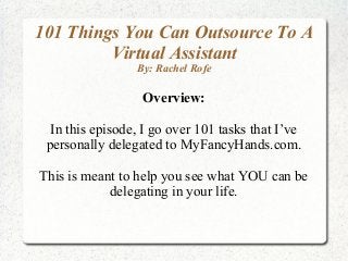 101 Things You Can Outsource To A
Virtual Assistant
By: Rachel Rofe
Overview:
In this episode, I go over 101 tasks that I’ve
personally delegated to MyFancyHands.com.
This is meant to help you see what YOU can be
delegating in your life.
 