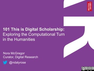 101 This is Digital Scholarship:
Exploring the Computational Turn
in the Humanities
Nora McGregor
Curator, Digital Research
@ndalyrose
 