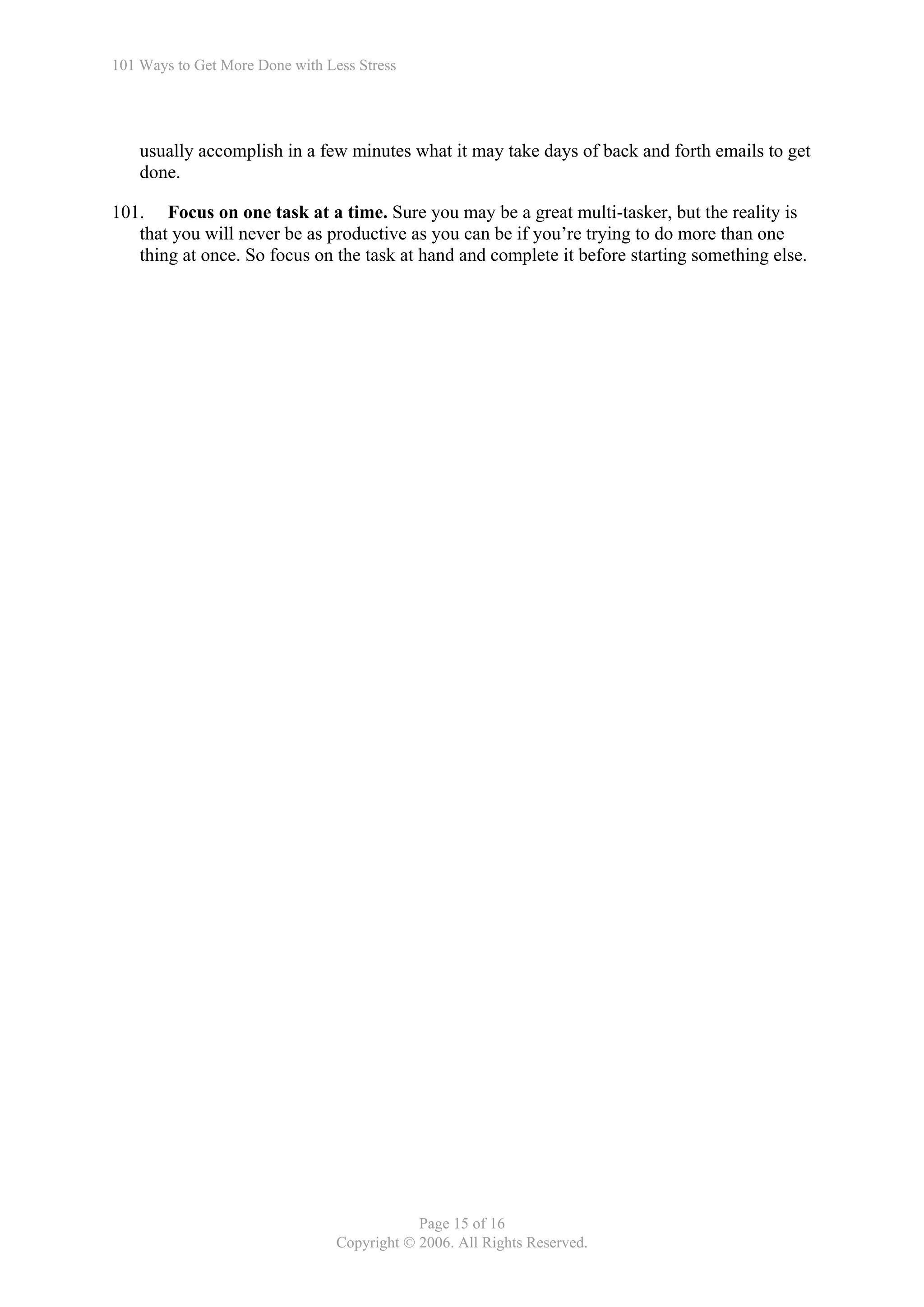 101 Ways to Get More Done with Less Stress




    usually accomplish in a few minutes what it may take days of back and forth emails to get
    done.

101. Focus on one task at a time. Sure you may be a great multi-tasker, but the reality is
   that you will never be as productive as you can be if you’re trying to do more than one
   thing at once. So focus on the task at hand and complete it before starting something else.




                                             Page 15 of 16
                                 Copyright © 2006. All Rights Reserved.
 