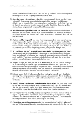 101 Ways to Get More Done with Less Stress




    even to lend a hand around the office. This will free up your time for the more important
    tasks on your to-do list. Or give you a much deserved break!

59. Only check your voicemail once a day. How many times each day do you check your
    voicemail? Determine at what point in the day checking messages would be most
    effective and try only checking your voicemail once each day for a week. And when you
    do check it, take action on the calls you received rather then letting them pile up. This
    simple change can potentially save you 10 or 15 minutes a day.

60. Don’t allow interruptions to throw you off course. If you receive a telephone call at a
    busy time, ask the caller if it would be ok for you return their call in an hour, when you
    are finished with the task at hand. Make a note, and remember to call back when you said
    that you would.

61. Make record keeping quick and easy. Something you can do to make record keeping
    easier for yourself is to pick a time each week when you will empty your wallet of the
    week’s receipts. At that time, file them appropriately. Not only will you save yourself the
    time required to empty your wallet after it is bursting with papers, but when it’s time to
    do your taxes you will have everything you need, all together in the right place.

62. Be careful that you don’t overlook important tasks because you’re short for time. If
    you decide to remove some tasks from your routine, be sure that you do not eliminate
    important tasks such as balancing your checkbook or comparing your receipts with your
    credit card bill. These tasks are often overlooked when people are trying to save time,
    and they can definitely cost you money in the long run.

63. Prepare at night, for what you will do in the morning. If you find yourself wasting a
    lot of time looking for your car keys, wallet and other essentials it is a good idea to
    develop a habit of always putting your things in one place - the SAME place - every night
    before you go to bed. In the morning when you’re rushed it can mean the difference
    between starting off on a good note and starting off with a headache!

64. Set your alarm clock 15 minutes earlier in order to give yourself more time in the
    morning. This will give you time to fit in breakfast, if you normally skip it. It will also
    give you more than the time you need to sit down and prioritize what is on your to-do list
    for the day.

65. Identify the top three items on your priority list for each day. Put those at the top of
    the list. Do everything you can to scratch off those three tasks every day, and you will
    find that you are actually getting more done, because you will feel as though you are
    accomplishing a great deal, just by knocking out the three most important things.

66. Choose your hobbies carefully. Hobbies are important; however in most cases they also
    require a significant time commitment. If you are considering taking up a new hobby,
    determine one or two other hobbies that no longer keep your interest. Consider a trade
    off, and you will have more time to devote to your new hobby.

67. Consolidate your technology devices. Do you have a cell phone? A PDA? A Laptop?
    Are you TOO connected? Consider consolidating your data onto one device that you can


                                             Page 10 of 16
                                 Copyright © 2006. All Rights Reserved.
 