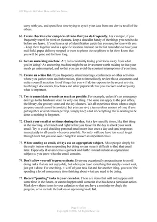 101 Ways to Get More Done with Less Stress




    carry with you, and spend less time trying to synch your data from one device to all of the
    others.

68. Create checklists for complicated tasks that you do frequently. For example, if you
    frequently travel for work or pleasure, keep a checklist handy of the things you need to do
    before you leave. If you have a set of identification cards that you need to have with you
    – keep them together and in a specific location. Include on the list reminders to have your
    mail held, paper delivery stopped or even to phone the neighbors to let them know that
    you will be gone and for how long.

69. Get an answering machine. Are calls constantly taking your focus away from what
    you’re doing? An answering machine might be an investment worth making so that your
    meals go uninterrupted, and so that you can avoid the constant interruptions of your time.

70. Create an action list. If you frequently attend meetings, conferences or other activities
    where you gather notes and information, plan to immediately review those documents and
    make yourself an action list of things that you will do in response to the recent activity.
    Go through documents, brochures and other paperwork that you received and keep only
    what is important.

71. Try to consolidate errands as much as possible. For example, unless it’s an emergency
    don’t go to the hardware store for only one thing. The same can apply to the post office,
    the library, the grocery store and the dry cleaners. We all experience times when a single
    purpose errand cannot be avoided, but you can save a tremendous amount of time if you
    put together several errands per trip. Simply keep a list of everything that is waiting to be
    done so nothing is forgotten.

72. Check your email at set times during the day. Set a few specific times, like first thing
    in the morning, after lunch and right before you leave for the day to check your work
    email. Try to avoid checking personal email more than once a day and send responses
    immediately to all emails whenever possible. Not only will you have less email to get
    through later but you also won’t forget to answer an important email.

73. When sending an email, always use an appropriate subject. Most people simply hit
    the reply button when responding but doing so can make it difficult to find that email
    later. Especially if several emails go back and forth! Instead include an appropriate
    subject so you know what the email contains.

74. Don’t allow yourself to procrastinate. Everyone occasionally procrastinates to avoid
    doing tasks that are not enjoyable, but when you have something that simply cannot wait,
    just get it done. For one thing, it’s off of your task list and for another thing, you won’t be
    spending a lot of unnecessary time thinking about what you need to be doing.

75. Record “pending” tasks in your calendar. These are items that will not happen until
    some time in the future, or cannot happen until someone else has done a particular action.
    Mark down these items in your calendar so that you have a reminder to check the
    progress, or to include the task on an upcoming to-do list.




                                             Page 11 of 16
                                 Copyright © 2006. All Rights Reserved.
 