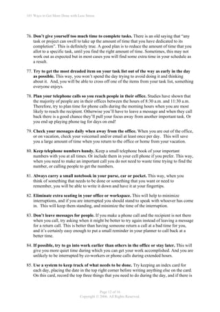 101 Ways to Get More Done with Less Stress




76. Don’t give yourself too much time to complete tasks. There is an old saying that “any
    task or project can swell to take up the amount of time that you have dedicated to its
    completion”. This is definitely true. A good plan is to reduce the amount of time that you
    allot to a specific task, until you find the right amount of time. Sometimes, this may not
    work out as expected but in most cases you will find some extra time in your schedule as
    a result.

77. Try to get the most dreaded item on your task list out of the way as early in the day
    as possible. This way, you won’t spend the day trying to avoid doing it and thinking
    about it. And, you will be able to cross off one of the items from your task list, something
    everyone enjoys.

78. Plan your telephone calls so you reach people in their office. Studies have shown that
    the majority of people are in their offices between the hours of 8:30 a.m. and 11:30 a.m.
    Therefore, try to plan time for phone calls during the morning hours when you are most
    likely to reach the recipient. Otherwise you’ll have to leave a message and when they call
    back there is a good chance they’ll pull your focus away from another important task. Or
    you end up playing phone tag for days on end!

79. Check your messages daily when away from the office. When you are out of the office,
    or on vacation, check your voicemail and/or email at least once per day. This will save
    you a large amount of time when you return to the office or home from your vacation.

80. Keep telephone numbers handy. Keep a small telephone book of your important
    numbers with you at all times. Or include them in your cell phone if you prefer. This way,
    when you need to make an important call you do not need to waste time trying to find the
    number, or calling people to get the numbers.

81. Always carry a small notebook in your purse, car or pocket. This way, when you
    think of something that needs to be done or something that you want or need to
    remember, you will be able to write it down and have it at your fingertips.

82. Eliminate extra seating in your office or workspace. This will help to minimize
    interruptions, and if you are interrupted you should stand to speak with whoever has come
    in. This will keep them standing, and minimize the time of the interruption.

83. Don’t leave messages for people. If you make a phone call and the recipient is not there
    when you call, try asking when it might be better to try again instead of leaving a message
    for a return call. This is better than having someone return a call at a bad time for you,
    and it’s certainly easy enough to put a small reminder in your planner to call back at a
    better time.

84. If possible, try to go into work earlier than others in the office or stay later. This will
    give you more quiet time during which you can get your work accomplished. And you are
    unlikely to be interrupted by co-workers or phone calls during extended hours.

85. Use a system to keep track of what needs to be done. Try keeping an index card for
    each day, placing the date in the top right corner before writing anything else on the card.
    On this card, record the top three things that you need to do during the day, and if there is


                                             Page 12 of 16
                                 Copyright © 2006. All Rights Reserved.
 