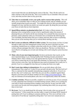 101 Ways to Get More Done with Less Stress




    room record what else you did during the course of the day. Then, file the card in an
    index card box at the end of the day. This is an excellent way to remember what you need
    to do, and what you have done on any given day.

86. Take time to occasionally review your goals, and to reassess their priority. This will
    allow you to remember what it is that you are working toward, and see whether you are
    actually progressing toward your goals. You might also discover that your priorities have
    changed over time, and that you need to set some new goals. By doing this you can keep
    your focus on tasks that are most important.

87. Spend fifteen minutes on planning before bed. All it takes is fifteen minutes of
    planning in the evening before you go to bed to significantly reduce the amount of
    planning that you will need to do the next morning. Give yourself the time necessary to
    prioritize, and to determine what you will need to have on hand for the following day.
    You’ll probably find that before bed you’re calmer and more able to focus on planning
    then you are in the morning when you’re worried about starting your day.

88. Don’t create an elaborate, difficult to follow system. The more hoops you have to jump
    through to make your time management system work, the more it becomes too time
    consuming. Instead focus on a simple system that works for you. If that’s a daily to-do list
    written with pen and paper then that’s what you should use. The key is to find what is
    most effective at keeping you on track and sticking with it until using the system becomes
    a habit.

89. Make a list of your most important goals. Sit down and decide what exactly are the
    most important things to you. Raising healthy kids? Working toward a promotion?
    Helping others? Then evaluate every task against that list of goals. If a task doesn’t bring
    you closer to achieving one of your goals then eliminate it or put it away for a rainy day
    when you have extra time. Sure the bathroom may need to be painted, but it really isn’t a
    priority if you’re so strapped for time that you’re eating fast food every night.

90. Don’t waste time talking to telemarketers. Do you get daily phone calls from
    telemarketers? Put a stop to it! In the US you can ask to be put on the “Do Not Call List”.
    This is a national list that reputable telemarketing companies subscribe to. If you’re on
    the list, they won’t contact you. And if they do, you can file a complaint against them.
    Register your home and cell phone numbers for free at http://www.donotcall.gov. This
    may not eliminate all unwanted phone calls, but it will significantly reduce the number.

91. Combine activities. Whenever possible, complete two activities at once. If you commute
    to work, spend that time listening to recorded training sessions. While you’re waiting for
    your kids to finish swimming lessons complete your to-do list. Or pay your bills while
    you watch your favorite television program. By combining these tasks you can get more
    done in less time!

92. Do it now. You’ve no doubt heard the old saying “why do today what you can put off
    until tomorrow”. If this sounds like you then make it a goal to do things NOW instead of
    putting them off. If you’re talking to someone and they say “Give me a call later in the
    week and we’ll set that up” respond by telling them “Let’s do it now instead and save



                                             Page 13 of 16
                                 Copyright © 2006. All Rights Reserved.
 