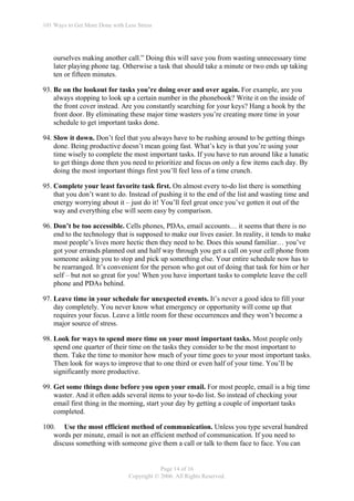 101 Ways to Get More Done with Less Stress




    ourselves making another call.” Doing this will save you from wasting unnecessary time
    later playing phone tag. Otherwise a task that should take a minute or two ends up taking
    ten or fifteen minutes.

93. Be on the lookout for tasks you’re doing over and over again. For example, are you
    always stopping to look up a certain number in the phonebook? Write it on the inside of
    the front cover instead. Are you constantly searching for your keys? Hang a hook by the
    front door. By eliminating these major time wasters you’re creating more time in your
    schedule to get important tasks done.

94. Slow it down. Don’t feel that you always have to be rushing around to be getting things
    done. Being productive doesn’t mean going fast. What’s key is that you’re using your
    time wisely to complete the most important tasks. If you have to run around like a lunatic
    to get things done then you need to prioritize and focus on only a few items each day. By
    doing the most important things first you’ll feel less of a time crunch.

95. Complete your least favorite task first. On almost every to-do list there is something
    that you don’t want to do. Instead of pushing it to the end of the list and wasting time and
    energy worrying about it – just do it! You’ll feel great once you’ve gotten it out of the
    way and everything else will seem easy by comparison.

96. Don’t be too accessible. Cells phones, PDAs, email accounts… it seems that there is no
    end to the technology that is supposed to make our lives easier. In reality, it tends to make
    most people’s lives more hectic then they need to be. Does this sound familiar… you’ve
    got your errands planned out and half way through you get a call on your cell phone from
    someone asking you to stop and pick up something else. Your entire schedule now has to
    be rearranged. It’s convenient for the person who got out of doing that task for him or her
    self – but not so great for you! When you have important tasks to complete leave the cell
    phone and PDAs behind.

97. Leave time in your schedule for unexpected events. It’s never a good idea to fill your
    day completely. You never know what emergency or opportunity will come up that
    requires your focus. Leave a little room for these occurrences and they won’t become a
    major source of stress.

98. Look for ways to spend more time on your most important tasks. Most people only
    spend one quarter of their time on the tasks they consider to be the most important to
    them. Take the time to monitor how much of your time goes to your most important tasks.
    Then look for ways to improve that to one third or even half of your time. You’ll be
    significantly more productive.

99. Get some things done before you open your email. For most people, email is a big time
    waster. And it often adds several items to your to-do list. So instead of checking your
    email first thing in the morning, start your day by getting a couple of important tasks
    completed.

100. Use the most efficient method of communication. Unless you type several hundred
   words per minute, email is not an efficient method of communication. If you need to
   discuss something with someone give them a call or talk to them face to face. You can


                                             Page 14 of 16
                                 Copyright © 2006. All Rights Reserved.
 