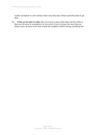 101 Ways to Get More Done with Less Stress




    usually accomplish in a few minutes what it may take days of back and forth emails to get
    done.

101. Focus on one task at a time. Sure you may be a great multi-tasker, but the reality is
   that you will never be as productive as you can be if you’re trying to do more than one
   thing at once. So focus on the task at hand and complete it before starting something else.




                                             Page 15 of 16
                                 Copyright © 2006. All Rights Reserved.
 