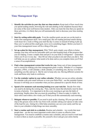101 Ways to Get More Done with Less Stress




Time Management Tips


1. Identify the activities in your day that are time-stealers. Keep track of how much time
   you spend reading emails, browsing the web and chatting on the telephone because these
   are some of the most well known time-stealers. After you track the time that you spend on
   these activities, it is likely that you will automatically start to decrease your time-stealing
   activities.

2. Start by setting achievable goals. Even the smallest goals can put you on the track to
   better time management skills. Set a small goal, like not reading personal emails during
   work hours for a week or filing your mail the day it comes in instead of letting it pile up.
   Once you’ve achieved this small goal, move on to something bigger. Before you know it
   your time management issues will be a thing of the past.

3. Set up a plan for time management. Why? Well, quite simply your efforts to better
   manage your time will not be noticeable until you start keeping track of the progress that
   you are making. Create a simple chart and put it on your desk or refrigerator – somewhere
   where you’ll see it every day – then fill out what you plan to do and when you did it. This
   will help you see at a glance what needs to be done and as you complete items you’ll feel
   a sense of accomplishment.

4. Find a time management system that works for you. Some sort of time management
   tool is crucial for making your time management goals a reality. Whether it’s a computer
   program, a PDA, a wall calendar, a desk calendar, or something else, the key is to find
   something you like and use it. But be sure to keep only one. Having different systems for
   work and home only leads to confusion.

5. Use the reminder option in your online calendar. Whether you use an online calendar,
   the calendar with your email software or even your Palm Pilot – use the reminder feature
   because it will help you to remember what you have planned for a specific block of time.

6. Spend a few moments each morning looking over your task list. Decide first what
   you need to do during the coming day. Then, rank the items that absolutely must be done
   in terms of priority. It is important to do this every morning to get into the habit of
   prioritizing. Studies show that you must do something 21 times to make it a habit. So
   stick with it and within a few weeks you’ll find you do this automatically each morning.

7. Delegate whenever possible. If you need to pick up dry cleaning, fill your gas tank and
   stop at the grocery store on the way from work consider asking your spouse to take some
   of the load for you. Asking for a little help sometimes can save your sanity and free up
   time in your schedule to help things run more smoothly.

8. Start a routine and stick to a schedule. Routine and schedule – two words that most
   people hate – are the two most important words when it comes to effective time
   management. You need to establish a routine and a schedule, and you need to work hard
   to stick to them as much as possible. Do yourself a favor and get your entire family



                                             Page 3 of 16
                                 Copyright © 2006. All Rights Reserved.
 
