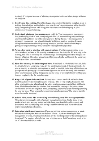 101 Ways to Get More Done with Less Stress




    involved. If everyone is aware of what they’re expected to do and when, things will run a
    lot smoother.

9. Don’t waste time waiting. One of the largest time wasters that people complain about is
   waiting. Instead of just waiting before your next doctor’s appointment or while the oil is
   being changed in your car, take along your task list for the following day or your
   checkbook if it needs balancing.

10. Understand what good time management really is. Time management means more
    than just keeping track of how you spend your time – it means finding ways to change
    your routine to get more out of the time you have during the day. Time management is
    not simply rearranging your schedule in order to fit in as much as possible. It means
    taking care not to over-schedule your day whenever possible. Balance is the key to
    getting the important things done, while still finding time to enjoy life!

11. Never allow work to interfere with your downtime. Whether your downtime is an
    entire weekend, an hour in the morning to workout or a few hours for TV watching in the
    evening, that time is necessary for you to recharge and energize yourself so that you can
    be more effective. Block this leisure time off in your calendar and honor it the same way
    you do your other commitments.

12. Set a time each day for uninterrupted work. Whatever it is you have to work on, make
    it a priority to have some time every day for uninterrupted work. If this is unrealistic for
    you, at least try to minimize interruptions as much as possible by turning off the ringer on
    your phone and putting up a do not disturb sign for a few hours each day. This time will
    allow you to focus on getting things done and the sense of accomplishment will help you
    be more productive for the rest of the day.

13. Keep track of your daily activities. For one week, carry a notebook and write down
    everything that you do during the course of a day. This is very helpful, because it will
    allow you to determine a benchmark for where you time management efforts will begin.
    From this information look for obvious time wasters like running to the grocery store
    several times a week for forgotten items, or spending 10 minutes every morning searching
    for your car keys. When you see how your time is really spent you’ll be able to identify
    areas that can be improved.

14. Talk to other people who are working on developing their time management skills.
    Almost everyone struggles with effectively managing their time. Find a friend or co-
    worker who is also working on this and talk about your downfalls, achievements and
    discoveries. Just like anything else, having a support network is an excellent way to
    improve your chances of success.

15. Determine what is most important. If you are working on time management at work,
    which functions of your position are the most critical? If you are working on time
    management at home, which responsibilities are the most important to the running of your
    household? Put together a list of what your priorities are so that if something needs to be
    cut it’s an easy decision to make.




                                             Page 4 of 16
                                 Copyright © 2006. All Rights Reserved.
 