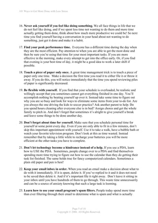 101 Ways to Get More Done with Less Stress




16. Never ask yourself if you feel like doing something. We all face things in life that we
    do not feel like doing, and if we spent less time not wanting to do them and more time
    actually getting them done, think about how much more productive we could be! So next
    time you find yourself having a conversation in your head about not wanting to do
    something, just get it done and make it a habit.

17. Find your peak performance time. Everyone has a different time during the day when
    they are the most efficient. Pay attention to when you are able to get the most done and
    then be sure you’re using that time for your most important tasks. If you are more
    effective in the morning, make every attempt to get into the office early. Or, if you find
    that evening is your best time of day, it might be a good idea to work a later shift if
    possible.

18. Touch a piece of paper only once. A great time management trick is to touch a piece of
    paper only one time. Make a decision the first time you read it to either file it or throw it
    away. If you do this, you will notice immediately that the time you spend reviewing piles
    of paper is significantly decreased.

19. Be flexible with yourself. If you find that your schedule is overloaded, be realistic and
    willingly accept that you sometimes cannot get everything finished in one day. You’ll
    accomplish nothing by beating yourself up over it. Instead take some time to figure out
    why you are so busy and look for ways to eliminate some items from your to-do list. Are
    you always the one driving the kids to soccer practice? Ask another parent to help. Do
    you spend hours cleaning after everyone else is in bed? Assign chores and get the whole
    family to pitch in. And don’t forget that sometimes it’s alright to give yourself a break
    and leave some things to be done another day.

20. Don’t forget about time for yourself. Make sure that you schedule personal time for
    yourself at some point every day. Even if you are only able to fit in a few minutes, don’t
    skip this important appointment with yourself. Use it to take a walk, have a bubble bath or
    watch your favorite television program. Don’t look at this as time wasted. Instead
    remember that by taking a little while to recharge your batteries you will be more
    efficient at the other tasks you have to complete.

21. Don’t let technology become a hindrance instead of a help. If you use a PDA, learn
    how to USE the PDA. Sometimes, people change over to a PDA and find themselves
    spending more time trying to figure out how to use the calendar than they do getting their
    task list finished. The same holds true for fancy computerized calendars. Sometimes a
    plain old paper and pen is best!

22. Keep your email inbox in order. When you read an email make a decision about what to
    do with it immediately. If it is spam, delete it. If you’ve replied to it and it does not need
    to be saved then delete it. And if it’s important file it right away. Don’t leave it sitting in
    your inbox until you have hundreds of them to go through. This waste time unnecessarily
    and can be a source of anxiety knowing that such a large task is looming.

23. Learn how to use your email program’s spam filters. People today spend more time
    than ever filtering through their email to determine what is spam and what is actually



                                             Page 5 of 16
                                 Copyright © 2006. All Rights Reserved.
 