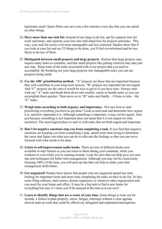 101 Ways to Get More Done with Less Stress




    legitimate email. Spam filters can save you a few minutes every day that you can spend
    on other things.

24. Have more than one task list. Instead of one large to-do list, opt for separate lists for
    work and home, and separate your lists into individual lists for projects and tasks. This
    way, your task list seems a lot more manageable and less cluttered. Studies show that if
    you look at your list and see 25 things to be done, you’ll feel overwhelmed and be less
    likely to do any of them.

25. Distinguish between small projects and large projects. Realize that large projects may
    require many tasks to complete, and that small projects like getting a haircut may take just
    one step. Keep track of the tasks associated with every project that you need to
    accomplish. By breaking out your large projects into manageable tasks you can see
    progress being made.

26. Use the ABC prioritization method. “A” projects are those that are important because
    they will contribute to your long-term success. “B” projects are important but not urgent.
    And “C” projects are the ones it would be nice to get to if you have time. Always start
    with any “A” tasks and break them down into smaller, easier to handle tasks so you can
    accomplish them quicker. Then move on to “B” tasks and finally – if there is time – the
    “C” tasks.

27. Weigh tasks according to both urgency and importance. Not sure how to start
    prioritizing everything you have to get done? Look at each task and determine how urgent
    it is, and how important it is. Although something is important, it may not be urgent. And,
    just because something is not important does not mean that it is not urgent (or time
    sensitive). The most logical place to start is with tasks that are both urgent and important.

28. Don’t let negative emotions stop you from completing a task. If you find that negative
    emotions are keeping you from completing a task, spend some time trying to determine
    the cause and figure out what you can do to alleviate the feelings so that you can move
    forward with what needs to be done.

29. Listen to self-improvement audio books. There are lots of different books now
    available in mp3 format so you can listen to them during your commute, while you
    workout or even while you’re running errands. Look for ones that can help give you new
    tips and techniques for better time management. Although you may not be consciously
    listening 100% of the time, you will pick up tips that can help to make your time
    management skills better.

30. Get organized! Studies have shown that people who are organized spend less time
    looking for important items and more time completing the tasks on their to-do list. So buy
    some filing cabinets, mail sorters, drawer organizers or whatever other organization aids
    you need for your home and office. It may be a big task to find a new home for
    everything but once it’s done you’ll be amazed at the time you can save!

31. Learn to identify things that are a waste of your time. Some things to look out for
    include: a failure to plan properly, stress, fatigue, meetings without a clear agenda,
    clerical tasks at work that could be effectively delegated and unplanned interruptions.


                                             Page 6 of 16
                                 Copyright © 2006. All Rights Reserved.
 