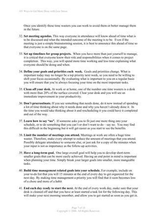 101 Ways to Get More Done with Less Stress




    Once you identify these time wasters you can work to avoid them or better manage them
    in the future.

32. Set meeting agendas. This way everyone in attendance will know ahead of time what is
    to be discussed and what the intended outcome of the meeting is to be. Even if the
    meeting is just a simple brainstorming session, it is best to announce this ahead of time so
    that everyone is on the same page.

33. Set up timelines for group projects. When you have more than just yourself to manage,
    it is critical that everyone know their role and responsibilities when it comes to project
    completion. This way, you will spend more time working and less time explaining what
    everyone should be doing and when.

34. Define your goals and priorities each week. Goals and priorities change. What is
    important today may no longer be a top priority next week, so you need to be willing to
    shift your focus occasionally. By evaluating what is important to you on a regular basis
    you will ensure that you’re always focusing your time on the most important tasks.

35. Clean off your desk. At work or at home, one of the number one time wasters is a desk
    with more than 20% of the surface covered. Clear your desk and you will see an
    immediate improvement in your productivity.

36. Don’t procrastinate. If you see something that needs done, do it now instead of spending
    a lot of time thinking about why it needs done and why you haven’t already done it. In
    the time you would take thinking about it and rescheduling it you could have it completed
    and out of the way.

37. Learn how to say “no”. If someone asks you to fit just one more thing into your
    schedule, or to do something that you can’t or don’t want to do – say no. You may find
    this difficult in the beginning but it will get easier as you start to see the benefits.

38. Limit the number of meetings you attend. Meetings at work are often a huge time
    waster. Therefore, make every attempt to reduce the amount of meetings that you attend.
    Possibly delegate attendance to someone else, or just ask for a copy of the minutes when
    your input is not as importance as the follow-up activities.

39. Have a long-term goal. One large overall goal will help you to develop short-term
    smaller goals that can be more easily achieved. Having an end point in mind is important
    when planning your time. Simply break your larger goals into smaller, more mangeable
    tasks.

40. Build time management related goals into your schedule. For example, include on
    your to-do list that you will 15 minutes at the end of every day to get organized for the
    next day. By making time management a priority you will find that it soon becomes less
    of a chore and more of a habit

41. End each day ready to start the next. At the end of every work day, make sure that your
    desk is cleaned off and that you have at least started a task list for the following day. This
    will make your next morning smoother, and allow you to get started as soon as you get in.


                                             Page 7 of 16
                                 Copyright © 2006. All Rights Reserved.
 