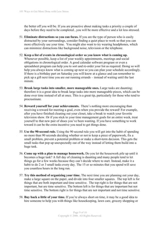 101 Ways to Get More Done with Less Stress




    the better off you will be. If you are proactive about making tasks a priority a couple of
    days before they need to be completed , you will be more effective and a lot less stressed.

51. Eliminate distractions so you can focus. If you are the type of person who is easily
    distracted by your surroundings, consider finding a quiet place to work so that you can
    more effectively use your time. You might also want to try wearing headphones, which
    can minimize distractions like background noise, television or the telephone.

52. Keep a list of events in chronological order so you know what is coming up.
    Whenever possible, keep a list of your weekly appointments, meetings and social
    obligations in chronological order. A good calendar software program or even a
    spreadsheet program can help you to sort and re-order your list as required. Doing so will
    help you always know what is coming up next so you can plan your schedule accordingly.
    If there is a birthday part on Saturday you will know at a glance and can remember to
    pick up a gift next time you are out running errands – instead of waiting until the last
    minute.

53. Break large tasks into smaller, more manageable ones. Large tasks are daunting;
    therefore it is a great idea to break large tasks into more manageable pieces, which can be
    done over time instead of all at once. This is a great tip, particularly for those who tend to
    procrastinate.

54. Reward yourself for your achievements. There’s nothing more encouraging than
    receiving a reward for meeting a goal, even when you provide the reward! For example,
    after you have finished cleaning out your closet, take a break to watch your favorite
    television show. Or if you stick to your time management goals for an entire week, treat
    yourself to that new pair of shoes you’ve been wanting. If you have something to work
    toward it can be the extra incentive you need to get things done.

55. Use the 90-second rule. Using the 90 second rule you will get into the habit of spending
    no more than 90 seconds deciding whether or not to keep a piece of paperwork, fix a
    small problem, prevent a potential problem or make a short-term decision. This gets the
    small tasks that pop up unexpectedly out of the way instead of letting them build into a
    huge task.

56. Come up with a plan to manage housework. Do you let the housework pile up until it
    becomes a huge task? A full day of cleaning is daunting and many people tend to let
    things go for a few weeks because they can’t decide where to start. Instead, make it a
    habit to do 2 or 3 small tasks every day. The 15 or so minutes that you spend will save
    you countless hours in the long run.

57. Try this method of organizing your time. The next time you are planning out your day,
    make a large square on the paper, and divide into four smaller squares. The top left is for
    things that are both important and time sensitive. The top right is for things that are not
    important, but are time sensitive. The bottom left is for things that are important but not
    time sensitive. The bottom right is for things that are not important and not time sensitive.

58. Buy back a little of your time. If you’re always short on time, it may be a good idea to
    hire someone to help you with things like housekeeping, lawn care, grocery shopping or


                                             Page 9 of 16
                                 Copyright © 2006. All Rights Reserved.
 