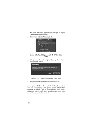 1.    Klik ikon bergambar gembok yang terdapat di bagian
      Albums dalam panel sidebar.
2.    Pada menu, klik opsi Available to all.




      Gambar 6.13. Memilih Opsi Available To All dari dalam
                            Menu

3.    Selanjutnya, sebuah kotak pesan Privacy Alert ditam-
      pilkan seperti berikut.




        Gambar 6.14. Tampilan Kotak Pesan Privacy Alert

4.    Tekan tombol Make Public untuk melanjutkan.

Selain opsi Available to all yang Anda aktifkan lewat trik di
atas, opsi lainnya yang lebih spesifik adalah Private, but
available to friends. Opsi ini memungkinkan Anda untuk
melakukan sharing foto hanya dengan rekan-rekan yang
termasuk dalam daftar kontak Anda.




156
 