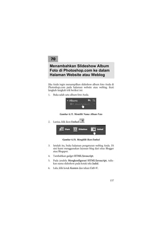 70
 Menambahkan Slideshow Album
 Foto di Photoshop.com ke dalam
 Halaman Website atau Weblog

Jika Anda ingin menampilkan slideshow album foto Anda di
Photoshop.com pada halaman website atau weblog, ikuti
langkah-langkah trik berikut ini:
1.   Buka salah satu album foto Anda.




          Gambar 6.15. Memilih Nama Album Foto


2.   Lantas, klik ikon Embed     .




             Gambar 6.16. Mengklik Ikon Embed

3.   Setelah itu, buka halaman pengaturan weblog Anda. Di
     sini kami menggunakan layanan blog dari situs Blogger
     atau Blogspot.
4.   Tambahkan gadget HTML/Javascript.
5.   Pada jendela Mengkonfigurasi HTML/Javascript, tulis-
     kan nama slideshow pada kotak teks Judul.
6.   Lalu, klik kotak Konten dan tekan Ctrl+V.



                                                      157
 