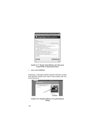 Gambar 6.17. Menulis Judul Slideshow dan Mem-paste
             Script HTML ke dalam Kotak Konten

7.    Klik tombol SIMPAN.

Selanjutnya, Anda dapat melihat tampilan slideshow tersebut
pada halaman weblog Anda seperti yang tampak pada ilus-
trasi di bawah ini.




      Gambar 6.18. Tampilan Slideshow Foto pada Halaman
                           Weblog


158
 