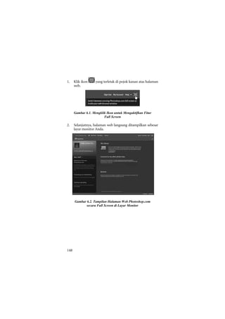 1.    Klik ikon     yang terletak di pojok kanan atas halaman
      web.




      Gambar 6.1. Mengklik Ikon untuk Mengaktifkan Fitur
                         Full Screen

2.    Selanjutnya, halaman web langsung ditampilkan sebesar
      layar monitor Anda.




      Gambar 6.2. Tampilan Halaman Web Photoshop.com
             secara Full Screen di Layar Monitor




148
 