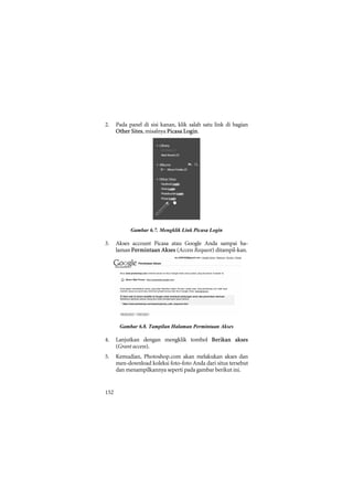 2.    Pada panel di sisi kanan, klik salah satu link di bagian
      Other Sites, misalnya Picasa Login.




            Gambar 6.7. Mengklik Link Picasa Login

3.    Akses account Picasa atau Google Anda sampai ha-
      laman Permintaan Akses (Access Request) ditampil-kan.




       Gambar 6.8. Tampilan Halaman Permintaan Akses

4.    Lanjutkan dengan mengklik tombol Berikan akses
      (Grant access).
5.    Kemudian, Photoshop.com akan melakukan akses dan
      men-download koleksi foto-foto Anda dari situs tersebut
      dan menampilkannya seperti pada gambar berikut ini.


152
 
