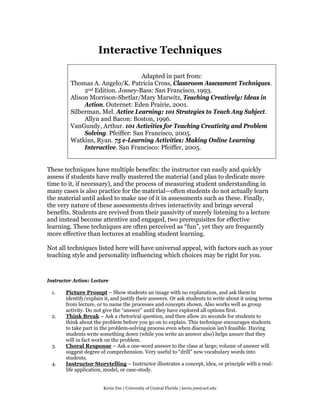 Interactive Techniques

                                    Adapted in part from:
         Thomas A. Angelo/K. Patricia Cross, Classroom Assessment Techniques.
              2nd Edition. Jossey-Bass: San Francisco, 1993.
         Alison Morrison-Shetlar/Mary Marwitz, Teaching Creatively: Ideas in
              Action. Outernet: Eden Prairie, 2001.
         Silberman, Mel. Active Learning: 101 Strategies to Teach Any Subject.
              Allyn and Bacon: Boston, 1996.
         VanGundy, Arthur. 101 Activities for Teaching Creativity and Problem
              Solving. Pfeiffer: San Francisco, 2005.
         Watkins, Ryan. 75 e-Learning Activities: Making Online Learning
              Interactive. San Francisco: Pfeiffer, 2005.


These techniques have multiple benefits: the instructor can easily and quickly
assess if students have really mastered the material (and plan to dedicate more
time to it, if necessary), and the process of measuring student understanding in
many cases is also practice for the material—often students do not actually learn
the material until asked to make use of it in assessments such as these. Finally,
the very nature of these assessments drives interactivity and brings several
benefits. Students are revived from their passivity of merely listening to a lecture
and instead become attentive and engaged, two prerequisites for effective
learning. These techniques are often perceived as “fun”, yet they are frequently
more effective than lectures at enabling student learning.

Not all techniques listed here will have universal appeal, with factors such as your
teaching style and personality influencing which choices may be right for you.



Instructor Action: Lecture

 1.    Picture Prompt – Show students an image with no explanation, and ask them to
       identify/explain it, and justify their answers. Or ask students to write about it using terms
       from lecture, or to name the processes and concepts shown. Also works well as group
       activity. Do not give the “answer” until they have explored all options first.
 2.    Think Break – Ask a rhetorical question, and then allow 20 seconds for students to
       think about the problem before you go on to explain. This technique encourages students
       to take part in the problem-solving process even when discussion isn't feasible. Having
       students write something down (while you write an answer also) helps assure that they
       will in fact work on the problem.
 3.    Choral Response – Ask a one-word answer to the class at large; volume of answer will
       suggest degree of comprehension. Very useful to “drill” new vocabulary words into
       students.
 4.    Instructor Storytelling – Instructor illustrates a concept, idea, or principle with a real-
       life application, model, or case-study.


                       Kevin Yee | University of Central Florida | kevin.yee@ucf.edu
 