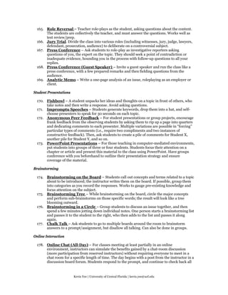 165. Role Reversal – Teacher role-plays as the student, asking questions about the content.
      The students are collectively the teacher, and must answer the questions. Works well as
      test review/prep.
 166. Jury Trial. Divide the class into various roles (including witnesses, jury, judge, lawyers,
      defendant, prosecution, audience) to deliberate on a controversial subject.
 167. Press Conference – Ask students to role-play as investigative reporters asking
      questions of you, the expert on the topic. They should seek a point of contradiction or
      inadequate evidence, hounding you in the process with follow-up questions to all your
      replies.
 168. Press Conference (Guest Speaker) – Invite a guest speaker and run the class like a
      press conference, with a few prepared remarks and then fielding questions from the
      audience.
 169. Analytic Memo – Write a one-page analysis of an issue, roleplaying as an employer or
      client.

Student Presentations

 170. Fishbowl – A student unpacks her ideas and thoughts on a topic in front of others, who
      take notes and then write a response. Avoid asking questions.
 171. Impromptu Speeches – Students generate keywords, drop them into a hat, and self-
      choose presenters to speak for 30 seconds on each topic.
 172. Anonymous Peer Feedback – For student presentations or group projects, encourage
      frank feedback from the observing students by asking them to rip up a page into quarters
      and dedicating comments to each presenter. Multiple variations are possible in “forcing”
      particular types of comments (i.e., require two compliments and two instances of
      constructive feedback). Then, ask students to create a pile of comments for Student X,
      another pile for Student Y, and so on.
 173. PowerPoint Presentations – For those teaching in computer-mediated environments,
      put students into groups of three or four students. Students focus their attention on a
      chapter or article and present this material to the class using PowerPoint. Have groups
      conference with you beforehand to outline their presentation strategy and ensure
      coverage of the material.

Brainstorming

 174. Brainstorming on the Board – Students call out concepts and terms related to a topic
      about to be introduced; the instructor writes them on the board. If possible, group them
      into categories as you record the responses. Works to gauge pre-existing knowledge and
      focus attention on the subject.
 175. Brainstorming Tree – While brainstorming on the board, circle the major concepts
      and perform sub-brainstorms on those specific words; the result will look like a tree
      blooming outward.
 176. Brainstorming in a Circle – Group students to discuss an issue together, and then
      spend a few minutes jotting down individual notes. One person starts a brainstorming list
      and passes it to the student to the right, who then adds to the list and passes it along
      again.
 177. Chalk Talk – Ask students to go to multiple boards around the room to brainstorm
      answers to a prompt/assignment, but disallow all talking. Can also be done in groups.

Online Interaction

 178. Online Chat (All-Day) – For classes meeting at least partially in an online
      environment, instructors can simulate the benefits gained by a chat-room discussion
      (more participation from reserved instructors) without requiring everyone to meet in a
      chat room for a specific length of time. The day begins with a post from the instructor in a
      discussion board forum. Students respond to the prompt, and continue to check back all


                        Kevin Yee | University of Central Florida | kevin.yee@ucf.edu
 