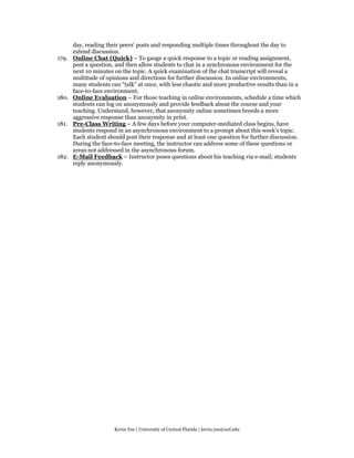 day, reading their peers’ posts and responding multiple times throughout the day to
       extend discussion.
179.   Online Chat (Quick) – To gauge a quick response to a topic or reading assignment,
       post a question, and then allow students to chat in a synchronous environment for the
       next 10 minutes on the topic. A quick examination of the chat transcript will reveal a
       multitude of opinions and directions for further discussion. In online environments,
       many students can “talk” at once, with less chaotic and more productive results than in a
       face-to-face environment.
180.   Online Evaluation – For those teaching in online environments, schedule a time which
       students can log on anonymously and provide feedback about the course and your
       teaching. Understand, however, that anonymity online sometimes breeds a more
       aggressive response than anonymity in print.
181.   Pre-Class Writing – A few days before your computer-mediated class begins, have
       students respond in an asynchronous environment to a prompt about this week’s topic.
       Each student should post their response and at least one question for further discussion.
       During the face-to-face meeting, the instructor can address some of these questions or
       areas not addressed in the asynchronous forum.
182.   E-Mail Feedback – Instructor poses questions about his teaching via e-mail; students
       reply anonymously.




                       Kevin Yee | University of Central Florida | kevin.yee@ucf.edu
 