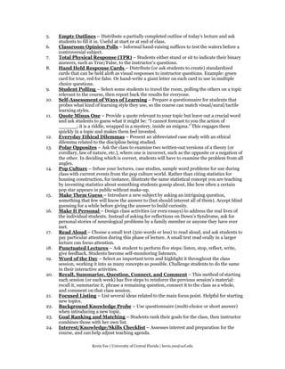 5.    Empty Outlines – Distribute a partially completed outline of today’s lecture and ask
      students to fill it in. Useful at start or at end of class.
6.    Classroom Opinion Polls – Informal hand-raising suffices to test the waters before a
      controversial subject.
7.    Total Physical Response (TPR) – Students either stand or sit to indicate their binary
      answers, such as True/False, to the instructor’s questions.
8.    Hand Held Response Cards – Distribute (or ask students to create) standardized
      cards that can be held aloft as visual responses to instructor questions. Example: green
      card for true, red for false. Or hand-write a giant letter on each card to use in multiple
      choice questions.
9.    Student Polling – Select some students to travel the room, polling the others on a topic
      relevant to the course, then report back the results for everyone.
10.   Self-Assessment of Ways of Learning – Prepare a questionnaire for students that
      probes what kind of learning style they use, so the course can match visual/aural/tactile
      learning styles.
11.   Quote Minus One – Provide a quote relevant to your topic but leave out a crucial word
      and ask students to guess what it might be: “I cannot forecast to you the action of
      ______; it is a riddle, wrapped in a mystery, inside an enigma.” This engages them
      quickly in a topic and makes them feel invested.
12.   Everyday Ethical Dilemmas – Present an abbreviated case study with an ethical
      dilemma related to the discipline being studied.
13.   Polar Opposites – Ask the class to examine two written-out versions of a theory (or
      corollary, law of nature, etc.), where one is incorrect, such as the opposite or a negation of
      the other. In deciding which is correct, students will have to examine the problem from all
      angles.
14.   Pop Culture – Infuse your lectures, case studies, sample word problems for use during
      class with current events from the pop culture world. Rather than citing statistics for
      housing construction, for instance, illustrate the same statistical concept you are teaching
      by inventing statistics about something students gossip about, like how often a certain
      pop star appears in public without make-up.
15.   Make Them Guess – Introduce a new subject by asking an intriguing question,
      something that few will know the answer to (but should interest all of them). Accept blind
      guessing for a while before giving the answer to build curiosity.
16.   Make It Personal – Design class activities (or even essays) to address the real lives of
      the individual students. Instead of asking for reflections on Down’s Syndrome, ask for
      personal stories of neurological problems by a family member or anyone they have ever
      met.
17.   Read Aloud – Choose a small text (500 words or less) to read aloud, and ask students to
      pay particular attention during this phase of lecture. A small text read orally in a larger
      lecture can focus attention.
18.   Punctuated Lectures – Ask student to perform five steps: listen, stop, reflect, write,
      give feedback. Students become self-monitoring listeners.
19.   Word of the Day – Select an important term and highlight it throughout the class
      session, working it into as many concepts as possible. Challenge students to do the same
      in their interactive activities.
20.   Recall, Summarize, Question, Connect, and Comment – This method of starting
      each session (or each week) has five steps to reinforce the previous session’s material:
      recall it, summarize it, phrase a remaining question, connect it to the class as a whole,
      and comment on that class session.
21.   Focused Listing – List several ideas related to the main focus point. Helpful for starting
      new topics.
22.   Background Knowledge Probe – Use questionnaire (multi-choice or short answer)
      when introducing a new topic.
23.   Goal Ranking and Matching – Students rank their goals for the class, then instructor
      combines those with her own list.
24.   Interest/Knowledge/Skills Checklist – Assesses interest and preparation for the
      course, and can help adjust teaching agenda.

                       Kevin Yee | University of Central Florida | kevin.yee@ucf.edu
 
