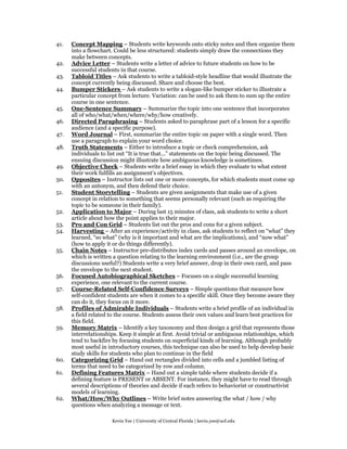 41.   Concept Mapping – Students write keywords onto sticky notes and then organize them
      into a flowchart. Could be less structured: students simply draw the connections they
      make between concepts.
42.   Advice Letter – Students write a letter of advice to future students on how to be
      successful students in that course.
43.   Tabloid Titles – Ask students to write a tabloid-style headline that would illustrate the
      concept currently being discussed. Share and choose the best.
44.   Bumper Stickers – Ask students to write a slogan-like bumper sticker to illustrate a
      particular concept from lecture. Variation: can be used to ask them to sum up the entire
      course in one sentence.
45.   One-Sentence Summary – Summarize the topic into one sentence that incorporates
      all of who/what/when/where/why/how creatively.
46.   Directed Paraphrasing – Students asked to paraphrase part of a lesson for a specific
      audience (and a specific purpose).
47.   Word Journal – First, summarize the entire topic on paper with a single word. Then
      use a paragraph to explain your word choice.
48.   Truth Statements – Either to introduce a topic or check comprehension, ask
      individuals to list out “It is true that...” statements on the topic being discussed. The
      ensuing discussion might illustrate how ambiguous knowledge is sometimes.
49.   Objective Check – Students write a brief essay in which they evaluate to what extent
      their work fulfills an assignment’s objectives.
50.   Opposites – Instructor lists out one or more concepts, for which students must come up
      with an antonym, and then defend their choice.
51.   Student Storytelling – Students are given assignments that make use of a given
      concept in relation to something that seems personally relevant (such as requiring the
      topic to be someone in their family).
52.   Application to Major – During last 15 minutes of class, ask students to write a short
      article about how the point applies to their major.
53.   Pro and Con Grid – Students list out the pros and cons for a given subject.
54.   Harvesting – After an experience/activity in class, ask students to reflect on “what” they
      learned, “so what” (why is it important and what are the implications), and “now what”
      (how to apply it or do things differently).
55.   Chain Notes – Instructor pre-distributes index cards and passes around an envelope, on
      which is written a question relating to the learning environment (i.e., are the group
      discussions useful?) Students write a very brief answer, drop in their own card, and pass
      the envelope to the next student.
56.   Focused Autobiographical Sketches – Focuses on a single successful learning
      experience, one relevant to the current course.
57.   Course-Related Self-Confidence Surveys – Simple questions that measure how
      self-confident students are when it comes to a specific skill. Once they become aware they
      can do it, they focus on it more.
58.   Profiles of Admirable Individuals – Students write a brief profile of an individual in
      a field related to the course. Students assess their own values and learn best practices for
      this field.
59.   Memory Matrix – Identify a key taxonomy and then design a grid that represents those
      interrelationships. Keep it simple at first. Avoid trivial or ambiguous relationships, which
      tend to backfire by focusing students on superficial kinds of learning. Although probably
      most useful in introductory courses, this technique can also be used to help develop basic
      study skills for students who plan to continue in the field
60.   Categorizing Grid – Hand out rectangles divided into cells and a jumbled listing of
      terms that need to be categorized by row and column.
61.   Defining Features Matrix – Hand out a simple table where students decide if a
      defining feature is PRESENT or ABSENT. For instance, they might have to read through
      several descriptions of theories and decide if each refers to behaviorist or constructivist
      models of learning.
62.   What/How/Why Outlines – Write brief notes answering the what / how / why
      questions when analyzing a message or text.

                      Kevin Yee | University of Central Florida | kevin.yee@ucf.edu
 