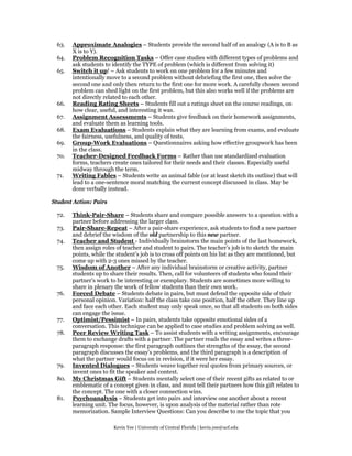63.   Approximate Analogies – Students provide the second half of an analogy (A is to B as
       X is to Y).
 64.   Problem Recognition Tasks – Offer case studies with different types of problems and
       ask students to identify the TYPE of problem (which is different from solving it)
 65.   Switch it up! – Ask students to work on one problem for a few minutes and
       intentionally move to a second problem without debriefing the first one, then solve the
       second one and only then return to the first one for more work. A carefully chosen second
       problem can shed light on the first problem, but this also works well if the problems are
       not directly related to each other.
 66.   Reading Rating Sheets – Students fill out a ratings sheet on the course readings, on
       how clear, useful, and interesting it was.
 67.   Assignment Assessments – Students give feedback on their homework assignments,
       and evaluate them as learning tools.
 68.   Exam Evaluations – Students explain what they are learning from exams, and evaluate
       the fairness, usefulness, and quality of tests.
 69.   Group-Work Evaluations – Questionnaires asking how effective groupwork has been
       in the class.
 70.   Teacher-Designed Feedback Forms – Rather than use standardized evaluation
       forms, teachers create ones tailored for their needs and their classes. Especially useful
       midway through the term.
 71.   Writing Fables – Students write an animal fable (or at least sketch its outline) that will
       lead to a one-sentence moral matching the current concept discussed in class. May be
       done verbally instead.

Student Action: Pairs

 72.   Think-Pair-Share – Students share and compare possible answers to a question with a
       partner before addressing the larger class.
 73.   Pair-Share-Repeat – After a pair-share experience, ask students to find a new partner
       and debrief the wisdom of the old partnership to this new partner.
 74.   Teacher and Student - Individually brainstorm the main points of the last homework,
       then assign roles of teacher and student to pairs. The teacher’s job is to sketch the main
       points, while the student’s job is to cross off points on his list as they are mentioned, but
       come up with 2-3 ones missed by the teacher.
 75.   Wisdom of Another – After any individual brainstorm or creative activity, partner
       students up to share their results. Then, call for volunteers of students who found their
       partner’s work to be interesting or exemplary. Students are sometimes more willing to
       share in plenary the work of fellow students than their own work.
 76.   Forced Debate – Students debate in pairs, but must defend the opposite side of their
       personal opinion. Variation: half the class take one position, half the other. They line up
       and face each other. Each student may only speak once, so that all students on both sides
       can engage the issue.
 77.   Optimist/Pessimist – In pairs, students take opposite emotional sides of a
       conversation. This technique can be applied to case studies and problem solving as well.
 78.   Peer Review Writing Task – To assist students with a writing assignments, encourage
       them to exchange drafts with a partner. The partner reads the essay and writes a three-
       paragraph response: the first paragraph outlines the strengths of the essay, the second
       paragraph discusses the essay’s problems, and the third paragraph is a description of
       what the partner would focus on in revision, if it were her essay.
 79.   Invented Dialogues – Students weave together real quotes from primary sources, or
       invent ones to fit the speaker and context.
 80.   My Christmas Gift – Students mentally select one of their recent gifts as related to or
       emblematic of a concept given in class, and must tell their partners how this gift relates to
       the concept. The one with a closer connection wins.
 81.   Psychoanalysis – Students get into pairs and interview one another about a recent
       learning unit. The focus, however, is upon analysis of the material rather than rote
       memorization. Sample Interview Questions: Can you describe to me the topic that you

                        Kevin Yee | University of Central Florida | kevin.yee@ucf.edu
 