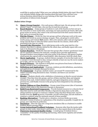 would like to analyze today? What were your attitudes/beliefs before this topic? How did
       your attitudes/beliefs change after learning about this topic? How will/have your
       actions/decisions altered based on your learning of this topic? How have your
       perceptions of others/events changed?

Student Action: Groups

 82.   Jigsaw (Group Experts) – Give each group a different topic. Re-mix groups with one
       planted “expert” on each topic, who now has to teach his new group.
 83.   Board Rotation – Assign groups of students to each of the boards you have set up in
       the room (four or more works best), and assign one topic/question per board. After each
       group writes an answer, they rotate to the next board and write their answer below the
       first, and so on around the room.
 84.   Pick the Winner – Divide the class into groups and have all groups work on the same
       problem and record an answer/strategy on paper. Then, ask groups to switch with a
       nearby group, and evaluate their answer. After a few minutes, allow each set of groups to
       merge and ask them to select the better answer from the two choices, which will be
       presented to the class as a whole.
 85.   Layered Cake Discussion - Every table/group works on the same task for a few
       minutes, then there’s a plenary debrief for the whole class, and finally repeat with a new
       topic to be discussed in the groups.
 86.   Lecture Reaction – Divide the class into four groups after a lecture: questioners (must
       ask two questions related to the material), example givers (provide applications),
       divergent thinkers (must disagree with some points of the lecture), and agreers (explain
       which points they agreed with or found helpful). After discussion, brief the whole class.
 87.   Movie Application – In groups, students discuss examples of movies that made use of
       a concept or event discussed in class, trying to identify at least one way the movie-makers
       got it right, and one way they got it wrong.
 88.   Student Pictures – Ask students to bring their own pictures from home to illustrate a
       specific concept to their working groups.
 89.   Definitions and Applications – In groups, students provide definitions, associations,
       and applications of concepts discussed in lecture.
 90.   TV Commercial – In groups, students create a 30-second TV commercial for the
       subject currently being discussed in class. Variation: ask them to act out their
       commercials.
 91.   Blender – Students silently write a definition or brainstorm an idea for several minutes
       on paper. Then they form into groups, and two of them read their ideas and integrate
       elements from each. A third student reads his, and again integration occurs with the
       previous two, until finally everyone in the group has been integrated (or has attempted
       integration).
 92.   Human Tableau or Class Modeling – Groups create living scenes (also of inanimate
       objects) which relate to the classroom concepts or discussions.
 93.   Build From Restricted Components – Provide limited resources (or a discrete list of
       ideas that must be used) and either literally or figuratively dump them on the table,
       asking students in groups to construct a solution using only these things (note: may be
       familiar from the Apollo 13 movie). If possible, provide red herrings, and ask students to
       construct a solution using the minimum amount of items possible.
 94.   Ranking Alternatives – Teacher gives a situation, everyone thinks up as many
       alternative courses of action (or explanations of the situation) as possible. Compile list. In
       groups, now rank them by preference.
 95.   Simulation – Place the class into a long-term simulation (like as a business) to enable
       Problem-Based Learning (PBL).
 96.   Group Instructional Feedback Technique – Someone other than the teacher polls
       groups on what works, what doesn’t, and how to fix it, then reports them to the teacher.
 97.   Classroom Assessment Quality Circles – A small group of students forms a
       “committee” on the quality of teaching and learning, which meets regularly and includes
       the instructor.

                         Kevin Yee | University of Central Florida | kevin.yee@ucf.edu
 