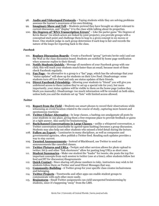 98.  Audio and Videotaped Protocols – Taping students while they are solving problems
      assesses the learner’s awareness of his own thinking.
 99. Imaginary Show and Tell – Students pretend they have brought an object relevant to
      current discussion, and “display” it to the class while talking about its properties.
 100. Six Degrees of “RNA Transcription Errors” – Like the parlor game “Six Degrees of
      Kevin Bacon” (in which actors are linked by joint projects), you provide groups with a
      conceptual start point and challenge them to leap to a given concept in six moves or
      fewer. One student judge in each group determines if each leap is fair and records the
      nature of the leaps for reporting back to the class.

Facebook

 101. Replace Discussion Boards - Create a Facebook “group” (private/invite only) and use
      the Wall as the class discussion board. Students are notified by home page notification
      when someone replies to their thread.
 102. Notify Students Quickly - Message all members of your Facebook group with one
      click; this will reach your students much faster than an email, because most of them
      check Facebook regularly.
 103. Fan Page - An alternative to a group is a “fan” page, which has the advantage that your
      “status updates” will show up for students on their Live Feed. Disadvantage: some
      students turn off Live Feed and only see status updates of their friends.
 104. Direct Facebook Friendship - Allowing your students to “friend” you will give you
      unfettered access to them (unless they’ve set up a special role for you), but more
      importantly, your status updates will be visible to them on the home page (unless they
      block you manually). Disadvantage: too much information will be revealed on both sides,
      unless both you and the students set up “lists” with limited access allowed.

Twitter

 105. Report from the Field – Students use smart phones to record their observations while
      witnessing an event/location related to the course of study, capturing more honest and
      spontaneous reactions
 106. Twitter Clicker Alternative - In large classes, a hashtag can amalgamate all posts by
      your students in one place, giving them a free-response place to provide feedback or guess
      at a right answer. Also useful for brainstorming.
 107. Backchannel Conversations in Large Classes – unlike a whispered conversation, a
      Twitter conversation (searchable by agreed-upon hashtag) becomes a group discussion.
      Students may also help out other students who missed a brief detail during the lecture.
 108. Follow an Expert – Luminaries in many disciplines, as well as companies and
      governmental agencies, often publish a Twitter feed. Reading such updates provides a
      way to stay current.
 109. Tweeted Announcements - Instead of Blackboard, use Twitter to send out
      announcements like cancelled classes.
 110. Twitter Pictures and URLs - Twitpic and other services allows for photo upload to
      twitter; bit.ly and other “link shorteners” allow for pasting long URLs as short ones.
 111. Student Summaries - Make one student the “leader” for tweets; she posts the top five
      important concepts from each session to twitter (one at a time); other students follow her
      feed and RT for discussion/disagreements
 112. Quick Contact - Since sharing cell phone numbers is risky, instructors may wish to let
      students follow them on Twitter and send Direct Messages that way.
 113. Community-Building - A Twitter group for your specific class creates inclusiveness
      and belonging.
 114. Twitter Projects - Tweetworks and other apps can enable student groups to
      communicate with each other more easily.
 115. Brainstorm - Small Twitter assignments can yield unexpected brainstorming by
      students, since it’s happening “away” from the LMS.


                       Kevin Yee | University of Central Florida | kevin.yee@ucf.edu
 