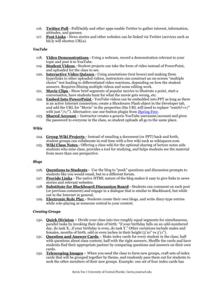 116. Twitter Poll - PollDaddy and other apps enable Twitter to gather interest, information,
      attitudes, and guesses.
 117. Post Links - News stories and other websites can be linked via Twitter (services such as
      bit.ly will shorten URLs).

YouTube

 118. Video Demonstrations - Using a webcam, record a demonstration relevant to your
      topic and post it to YouTube.
 119. Student Videos - Student projects can take the form of video instead of PowerPoint,
      and uploaded for the class to see.
 120. Interactive Video Quizzes - Using annotations (text boxes) and making them
      hyperlinks to other uploaded videos, instructors can construct an on-screen “multiple
      choice” test leading to differentiated video reactions, depending on how the student
      answers. Requires filming multiple videos and some editing work.
 121. Movie Clips - Show brief segments of popular movies to illustrate a point, start a
      conversation, have students hunt for what the movie gets wrong, etc.
 122. Embed Into PowerPoint - YouTube videos can be embedded into PPT as long as there
      is an active Internet connection; create a Shockwave Flash object in the Developer tab,
      and add the URL for “Movie” in the properties (the URL will need to replace “watch?=v/”
      with just “/v/”). Alternative: use one-button plugin from iSpring Free.
 123. Shared Account – Instructor creates a generic YouTube username/account and gives
      the password to everyone in the class, so student uploads all go to the same place.

Wikis

 124. Group Wiki Projects - Instead of emailing a document (or PPT) back and forth,
      student groups can collaborate in real time with a free wiki such as wikispaces.com
 125. Wiki Class Notes - Offering a class wiki for the optional sharing of lecture notes aids
      students who miss class, provides a tool for studying, and helps students see the material
      from more than one perspective.

Blogs

 126. Questions to Students - Use the blog to “push” questions and discussion prompts to
      students like you would email, but in a different forum.
 127. Provide Links - The native HTML nature of the blog makes it easy to give links to news
      stories and relevant websites.
 128. Substitute for Blackboard Discussion Board - Students can comment on each post
      (or previous comment) and engage in a dialogue that is similar to Blackboard, but while
      out in the Internet in general.
 129. Electronic Role Play - Students create their own blogs, and write diary-type entries
      while role-playing as someone central to your content.

Creating Groups

 130. Quick Division – Divide your class into two roughly equal segments for simultaneous,
      parallel tasks by invoking their date of birth: “if your birthday falls on an odd-numbered
      day, do task X…if your birthday is even, do task Y.” Other variations include males and
      females, months of birth, odd or even inches in their height (5’10” vs 5’11”).
 131. Question and Answer Cards – Make index cards for every student in the class; half
      with questions about class content; half with the right answers. Shuffle the cards and have
      students find their appropriate partner by comparing questions and answers on their own
      cards.
 132. Telescoping Images – When you need the class to form new groups, craft sets of index
      cards that will be grouped together by theme, and randomly pass them out for students to
      seek the other members of their new groups. Example: one set of four index cards has

                       Kevin Yee | University of Central Florida | kevin.yee@ucf.edu
 