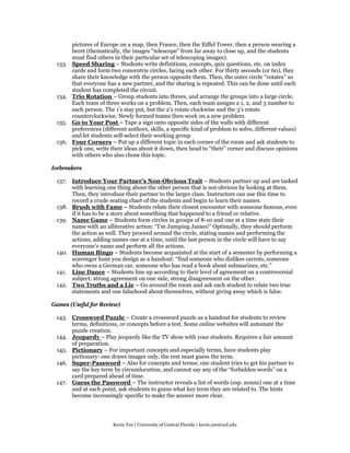 pictures of Europe on a map, then France, then the Eiffel Tower, then a person wearing a
        beret (thematically, the images “telescope” from far away to close up, and the students
        must find others in their particular set of telescoping images).
 133.   Speed Sharing – Students write definitions, concepts, quiz questions, etc. on index
        cards and form two concentric circles, facing each other. For thirty seconds (or 60), they
        share their knowledge with the person opposite them. Then, the outer circle “rotates” so
        that everyone has a new partner, and the sharing is repeated. This can be done until each
        student has completed the circuit.
 134.   Trio Rotation – Group students into threes, and arrange the groups into a large circle.
        Each team of three works on a problem. Then, each team assigns a 1, 2, and 3 number to
        each person. The 1’s stay put, but the 2’s rotate clockwise and the 3’s rotate
        counterclockwise. Newly formed teams then work on a new problem.
 135.   Go to Your Post – Tape a sign onto opposite sides of the walls with different
        preferences (different authors, skills, a specific kind of problem to solve, different values)
        and let students self-select their working group
 136.   Four Corners – Put up a different topic in each corner of the room and ask students to
        pick one, write their ideas about it down, then head to “their” corner and discuss opinions
        with others who also chose this topic.

Icebreakers

 137. Introduce Your Partner’s Non-Obvious Trait – Students partner up and are tasked
      with learning one thing about the other person that is not obvious by looking at them.
      Then, they introduce their partner to the larger class. Instructors can use this time to
      record a crude seating chart of the students and begin to learn their names.
 138. Brush with Fame – Students relate their closest encounter with someone famous, even
      if it has to be a story about something that happened to a friend or relative.
 139. Name Game – Students form circles in groups of 8-10 and one at a time state their
      name with an alliterative action: “I’m Jumping James!” Optimally, they should perform
      the action as well. They proceed around the circle, stating names and performing the
      actions, adding names one at a time, until the last person in the circle will have to say
      everyone’s name and perform all the actions.
 140. Human Bingo – Students become acquainted at the start of a semester by performing a
      scavenger hunt you design as a handout: “find someone who dislikes carrots, someone
      who owns a German car, someone who has read a book about submarines, etc.”
 141. Line Dance – Students line up according to their level of agreement on a controversial
      subject: strong agreement on one side, strong disagreement on the other.
 142. Two Truths and a Lie – Go around the room and ask each student to relate two true
      statements and one falsehood about themselves, without giving away which is false.

Games (Useful for Review)

 143. Crossword Puzzle – Create a crossword puzzle as a handout for students to review
      terms, definitions, or concepts before a test. Some online websites will automate the
      puzzle creation.
 144. Jeopardy – Play jeopardy like the TV show with your students. Requires a fair amount
      of preparation.
 145. Pictionary – For important concepts and especially terms, have students play
      pictionary: one draws images only, the rest must guess the term.
 146. Super-Password – Also for concepts and terms; one student tries to get his partner to
      say the key term by circumlocution, and cannot say any of the “forbidden words” on a
      card prepared ahead of time.
 147. Guess the Password – The instructor reveals a list of words (esp. nouns) one at a time
      and at each point, ask students to guess what key term they are related to. The hints
      become increasingly specific to make the answer more clear.




                         Kevin Yee | University of Central Florida | kevin.yee@ucf.edu
 
