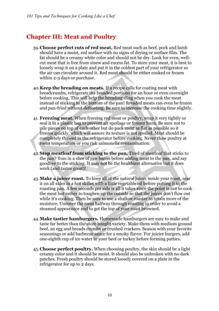 101 Tips and Techniques for Cooking Like a Chef
10
Chapter III: Meat and Poultry
39.Choose perfect cuts of red meat. Red meat such as beef, pork and lamb
should have a moist, red surface with no signs of drying or surface film. The
fat should be a creamy white color and should not be dry. Look for even, well-
cut meat that is free from sinew and excess fat. To store your meat, it is best to
loosely wrap it on a plate and put it in the coldest part of your refrigerator so
the air can circulate around it. Red meat should be either cooked or frozen
within 2-3 days or purchase.
40.Keep the breading on meats. If a recipe calls for coating meat with
breadcrumbs, refrigerate the breaded portions for an hour or even overnight
before cooking. This will help the breading cling when you cook the meat
instead of sticking to the bottom of the pan! Breaded meats can even be frozen
and pan-fried without defrosting. Be sure to increase the cooking time slightly.
41. Freezing meat. When freezing red meat or poultry, wrap it very tightly or
seal it in a plastic bag to prevent air spoilage or freezer burn. Be sure not to
pile pieces on top of each other but do pack meat as flat as possible so it
freezes quickly, which will ensure its texture is not spoiled. Meat should be
completely thawed in the refrigerator before cooking. Never thaw poultry at
room temperature or you risk salmonella contamination.
42.Stop meatloaf from sticking to the pan. Tired of meatloaf that sticks to
the pan? Toss in a slice of raw bacon before adding meat to the pan, and say
goodbye to the sticking. It may not be the healthiest alternative but it does
work (and tastes great)!
43.Make a juicer roast. To keep all of the natural juices inside your roast, sear
it on all sides in a hot skillet with a little vegetable oil before putting it in the
roasting pan. A few seconds per side is all it takes since the point is not to cook
the meat but rather to toughen up the outside so that the juices don’t flow out
while it’s cooking. Then be sure to use a shallow roaster to retain more of the
moisture. Uncover the meat halfway through roasting in order to avoid a
steamed appearance and to get the top of your roast browned.
44.Make tastier hamburgers. Homemade hamburgers are easy to make and
taste far better than the store bought variety. Make them with medium ground
beef, an egg and breads crumbs or crushed crackers. Season with your favorite
seasonings or add barbecue sauce for a smoky flavor. For juicier burgers, add
one-eighth cup of ice water to your beef or turkey before forming patties.
45.Choose perfect poultry. When choosing poultry, the skin should be a light
creamy color and it should be moist. It should also be unbroken with no dark
patches. Fresh poultry should be stored loosely covered on a plate in the
refrigerator for up to 2 days.
 