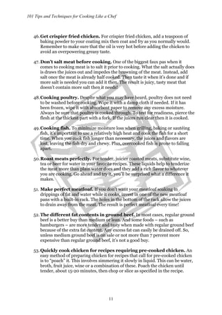 101 Tips and Techniques for Cooking Like a Chef
11
46.Get crispier fried chicken. For crispier fried chicken, add a teaspoon of
baking powder to your coating mix then coat and fry as you normally would.
Remember to make sure that the oil is very hot before adding the chicken to
avoid an overpowering greasy taste.
47. Don’t salt meat before cooking. One of the biggest faux pas when it
comes to cooking meat is to salt it prior to cooking. What the salt actually does
is draws the juices out and impedes the browning of the meat. Instead, add
salt once the meat is already half cooked. Then taste it when it’s done and if
more salt is needed you can add it then. The result is juicy, tasty meat that
doesn’t contain more salt then it needs!
48.Cooking poultry. Despite what you may have heard, poultry does not need
to be washed before cooking. Wipe it with a damp cloth if needed. If it has
been frozen, wipe it with absorbent paper to remove any excess moisture.
Always be sure that poultry is cooked through. To test for readiness, pierce the
flesh at the thickest part with a fork. If the juices run clear then it is cooked.
49.Cooking fish. To minimize moisture loss when grilling, baking or sautéing
fish, it’s important to use a relatively high heat and cook the fish for a short
time. When you cook fish longer than necessary, the juices and flavors are
lost, leaving the fish dry and chewy. Plus, overcooked fish is prone to falling
apart.
50.Roast meats perfectly. For tender, juicier roasted meats, substitute wine,
tea or beer for water in your favorite recipes. These liquids help to tenderize
the meat more than plain water does and they add a rich flavor to whatever
you are cooking. Go ahead and try it, you’ll be surprised what a difference it
makes.
51. Make perfect meatloaf. If you don’t want your meatloaf soaking in
drippings of fat and water while it cooks, invest in one of the new meatloaf
pans with a built-in rack. The holes in the bottom of the rack allow the juices
to drain away from the meat. The result is perfect meatloaf every time!
52.The different fat contents in ground beef. In most cases, regular ground
beef is a better buy than medium or lean. And some foods – such as
hamburgers – are more tender and tasty when made with regular ground beef
because of the extra fat content. Any excess fat can easily be drained off. So,
unless medium ground beef is on sale or not more than 7 percent more
expensive than regular ground beef, it’s not a good buy.
53.Quickly cook chicken for recipes requiring pre-cooked chicken. An
easy method of preparing chicken for recipes that call for pre-cooked chicken
is to “poach” it. This involves simmering it slowly in liquid. This can be water,
broth, fruit juice, wine or a combination of these. Poach the chicken until
tender, about 15-20 minutes, then chop or slice as specified in the recipe.
 