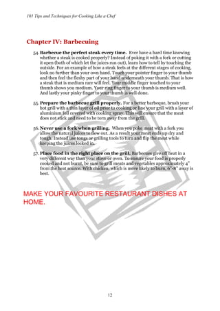 101 Tips and Techniques for Cooking Like a Chef
12
Chapter IV: Barbecuing
54.Barbecue the perfect steak every time. Ever have a hard time knowing
whether a steak is cooked properly? Instead of poking it with a fork or cutting
it open (both of which let the juices run out), learn how to tell by touching the
outside. For an example of how a steak feels at the different stages of cooking,
look no further than your own hand. Touch your pointer finger to your thumb
and then feel the fleshy part of your hand underneath your thumb. That is how
a steak that is medium rare will feel. Your middle finger touched to your
thumb shows you medium. Your ring finger to your thumb is medium well.
And lastly your pinky finger to your thumb is well done.
55. Prepare the barbecue grill properly. For a better barbeque, brush your
hot grill with a thin layer of oil prior to cooking or line your grill with a layer of
aluminium foil covered with cooking spray. This will ensure that the meat
does not stick and need to be torn away from the grill.
56.Never use a fork when grilling. When you poke meat with a fork you
allow the natural juices to flow out. As a result your meat ends up dry and
tough. Instead use tongs or grilling tools to turn and flip the meat while
keeping the juices locked in.
57. Place food in the right place on the grill. Barbecues give off heat in a
very different way than your stove or oven. To ensure your food is properly
cooked and not burnt, be sure to grill meats and vegetables approximately 4”
from the heat source. With chicken, which is more likely to burn, 6”-8” away is
best.
MAKE YOUR FAVOURITE RESTAURANT DISHES AT
HOME.
 