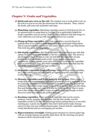 101 Tips and Techniques for Cooking Like a Chef
13
Chapter V: Fruits and Vegetables
58.Quick and easy corn on the cob. The simplest way to cook perfect corn on
the cob is to toss an ear into the microwave for three minutes. Then, remove
the husks, add some salt and butter and enjoy.
59.Blanching vegetables. Blanching vegetables means to boil them for five or
six minutes prior to using them in a recipe. This is particularly helpful for
harder vegetables such as carrots, broccoli and cauliflower that take longer to
cook. Otherwise you end up with vegetables that are too crunchy.
60.Plump up limp vegetables. Give limp vegetables a second chance by
soaking them in ice water to make them crisp after prolonged refrigeration.
This is a great technique for lettuce and celery, which seem to go limp fastest.
This trick also works for limp herbs.
61. Stir-frying vegetables. Stir-fried vegetables are a quick and easy side dish
option. Or serve them over noodles or rice for a delicious meal. The secret to
stir-frying is to have the pan or wok very hot and the vegetables cut into
similar sized pieces so they cook evenly. Great choices are peppers,
mushrooms, onions, carrots, snow peas and beans. Avoid starchy vegetables
such as potatoes and yams. Stir-fried vegetables should be flavored near the
end of the cooking time for the best results.
62.Stop white vegetables from yellowing. When cooking white vegetables,
use a light colored pot and add a pinch of sugar to keep the white color and
avoid yellowing.
63.Measure vegetables and fruits properly for recipes. When using a
recipe that asks you to include a specified amount of a fruit or vegetable, it can
be confusing sometimes to know just how much they mean. The general rule
of thumb is that if the recipe states “1 cup of diced carrots” then you dice them
first and then measure out 1 cup. If it calls for “1 carrot, diced” then it wants
you to dice up one carrot. Most recipes are pretty forgiving though; so don’t
stress too much over getting the prefect amount.
64.Roasting vegetables. There are lots of vegetables that can be carrots,
potatoes, onions, peppers and squashes. For the best results, coat the
vegetables evenly in oil and add seasonings before putting them in a non-stick
roasting pan. A great way to ensure they don’t stick (and to make cleanup
easy) is to line your pan with parchment paper. Ensure that the vegetables are
evenly distributed and not overlapping one another.
65.Ripen tomatoes overnight. Putting green tomatoes in a brown paper bag
with an overripe banana can quickly ripen them. By the morning your green
tomatoes will be red and ready to eat!
 