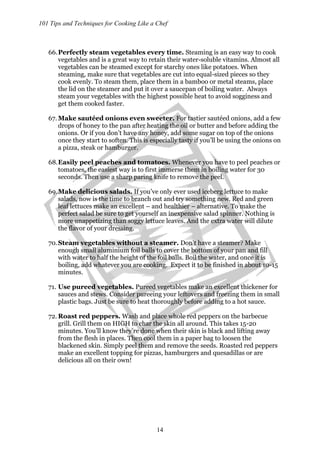 101 Tips and Techniques for Cooking Like a Chef
14
66.Perfectly steam vegetables every time. Steaming is an easy way to cook
vegetables and is a great way to retain their water-soluble vitamins. Almost all
vegetables can be steamed except for starchy ones like potatoes. When
steaming, make sure that vegetables are cut into equal-sized pieces so they
cook evenly. To steam them, place them in a bamboo or metal steams, place
the lid on the steamer and put it over a saucepan of boiling water. Always
steam your vegetables with the highest possible heat to avoid sogginess and
get them cooked faster.
67. Make sautéed onions even sweeter. For tastier sautéed onions, add a few
drops of honey to the pan after heating the oil or butter and before adding the
onions. Or if you don’t have any honey, add some sugar on top of the onions
once they start to soften. This is especially tasty if you’ll be using the onions on
a pizza, steak or hamburger.
68.Easily peel peaches and tomatoes. Whenever you have to peel peaches or
tomatoes, the easiest way is to first immerse them in boiling water for 30
seconds. Then use a sharp paring knife to remove the peel.
69.Make delicious salads. If you’ve only ever used iceberg lettuce to make
salads, now is the time to branch out and try something new. Red and green
leaf lettuces make an excellent – and healthier – alternative. To make the
perfect salad be sure to get yourself an inexpensive salad spinner. Nothing is
more unappetizing than soggy lettuce leaves. And the extra water will dilute
the flavor of your dressing.
70.Steam vegetables without a steamer. Don’t have a steamer? Make
enough small aluminium foil balls to cover the bottom of your pan and fill
with water to half the height of the foil balls. Boil the water, and once it is
boiling, add whatever you are cooking. Expect it to be finished in about 10-15
minutes.
71. Use pureed vegetables. Pureed vegetables make an excellent thickener for
sauces and stews. Consider pureeing your leftovers and freezing them in small
plastic bags. Just be sure to heat thoroughly before adding to a hot sauce.
72. Roast red peppers. Wash and place whole red peppers on the barbecue
grill. Grill them on HIGH to char the skin all around. This takes 15-20
minutes. You’ll know they’re done when their skin is black and lifting away
from the flesh in places. Then cool them in a paper bag to loosen the
blackened skin. Simply peel them and remove the seeds. Roasted red peppers
make an excellent topping for pizzas, hamburgers and quesadillas or are
delicious all on their own!
 