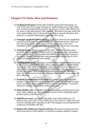 101 Tips and Techniques for Cooking Like a Chef
15
Chapter VI: Pasta, Rice and Potatoes
73. Cooking fresh pasta. Fresh pasta needs less water than dried pasta. To
cook fresh pasta, have a large saucepan of rapidly boiling water ready. Make
sure you have enough boiling water for the pasta to cook in. Add a little oil to
the water, so the pasta doesn’t stick together. Add pasta to the pan, ensure the
water stays boiling and stir slowly for 10 seconds to separate the pasta. Boil
pasta for 2-4 minutes depending on the type you’re using.
74. Untangle spaghetti before serving. If you have allowed your spaghetti to
cool for too long and it becomes tangled, toss it back into the hot water and
stir with a large spoon. Then, drain and rinse the pasta in cold water
immediately. You can add some olive oil if you’d like, but it’s not a necessity.
75. Al dente pasta. Al dente means “to the tooth”. When it’s cooked, pasta
should be soft but still firm when you bite it. The easiest way to tell whether
pasta is al dente is to remove a piece from the saucepan and test it between
your teeth. The pasta should have some texture when you bite into it, but it
should not be dry and hard in the middle.
76. Cooking dried pasta. The most common mistake when cooking dried pasta
is not having enough boiling water. Have a large saucepan of rapidly boiling
water ready. Add a little oil and pasta to the pan, and stir for 20 seconds to
separate the pasta. Boil for 10-14 minutes depending on the shape of the pasta
and the flour used. Drain it and eat immediately without any extra oil or
butter if you’ll be having it hot. For cold pasta rinse it under warm water and
then cold water.
77. Perfectly cooked pasta every time. For perfect pasta, do not boil the
noodles! Instead, boil the water and then turn off the fire and add the pasta.
Cover, and stir the pasta every five minutes for twenty minutes. Your pasta
will never overcook, and it will be perfect every time.
78.Make fluffier rice. For fluffier rice, add one teaspoon of lemon juice to the
water before adding rice. It won’t change the flavor but it will plump up the
grains to give you perfect rice.
79. Add flavor to rice. Instead of using plain water when boiling rice, try
chicken stock, beef stock or even tomato juice. Serve it as is or add even more
flavor by sautéing some vegetables in olive oil and garlic and adding them for
a delicious and healthy side dish.
80.Reduce the stickiness of pasta and rice. The starch in pastas and rices
often cause them to stick together. Avoid this by adding a splash of vinegar
 
