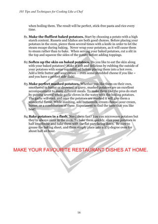 101 Tips and Techniques for Cooking Like a Chef
16
when boiling them. The result will be perfect, stick-free pasta and rice every
time.
81. Make the fluffiest baked potatoes. Start by choosing a potato with a high
starch content. Russets and Idahos are both good choices. Before placing your
potatoes in the oven, pierce them several times with a knife in order to let the
steam escape during baking. Never wrap your potatoes, as it will cause them
to steam rather than to bake. When serving your baked potatoes, cut a slit in
the top and squeeze the sides of the potato before adding toppings.
82.Soften up the skin on baked potatoes. Do you like to eat the skin along
with your baked potatoes? Make it soft and delicious by rubbing the outside of
your potatoes with some vegetable oil before placing them into a hot oven.
Add a little butter and sour cream – even some shredded cheese if you like –
and you have a perfect side dish!
83.Make perfect mashed potatoes. Whether you like them on their own,
smothered in butter or drowned in gravy, mashed potatoes are an excellent
accompaniment to many different meals. To make them like the pros do start
by putting several whole garlic cloves in the water with the boiling potatoes.
The garlic will cook and once the potatoes are mashed it will give them a
wonderful flavor. While mashing, add buttermilk, cream cheese, sour cream,
butter, or a combination of these. Experiment to find the taste that you like
best!
84.Bake potatoes in a flash. Need them fast? You can microwave potatoes but
they’re always nicer in the oven. To bake them quickly, slice your potatoes in
half lengthwise and bake them with the flat part facing down. Be sure to
grease the baking sheet, and them simply place into a 375-degree oven for
about half an hour.
MAKE YOUR FAVOURITE RESTAURANT DISHES AT HOME.
 