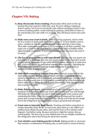 101 Tips and Techniques for Cooking Like a Chef
17
Chapter VII: Baking
85.Stop cheesecake from cracking. Cheesecakes often crack on the top
because they lose moisture while they cook. If you’re adding a topping it
doesn’t matter, but if you’re serving the cake without anything on top it’s nice
to have it looking perfect. Avoid cracking by putting a small dish of water on
the rack beside your cake while it is cooking. This will keep it moist and crack-
free!
86.Make sure your yeast is fresh. Yeast is a living organism. And in order
for it to work to it needs to be alive when you use it. To test whether yeast is
active, combine it with the amount of warm water asked for in the recipe.
Then add a small amount of sugar (1/8 of a teaspoon is all that’s needed). The
sugar acts as food for the yeast and if it’s alive it will begin to bubble within
approximately 10 minutes. If there is no bubbling then you know the yeast is
no good.
87.The key to great pastry is cold ingredients. Making your own pastry can
sometimes be a challenge. But once you master it you’ll enjoy having it as part
of your baking repertoire. To get really fabulous pastry, the key is to make sure
ALL of the ingredients are cold before you mix them together – including the
flour! Then once you’ve formed the dough, refrigerate it for at least 30
minutes to make it easier to roll.
88.Add a little something extra to your pies. Most pie recipes call for the
same plain piecrust. Boring! Instead create your own variation by adding
spices to your dough such as cinnamon, nutmeg or even ginger. Another great
idea is to add ground nuts or even cookies crumbs on top of the bottom crust
before adding your filling. Be sure to press them down a little though so they
stay as part of the crust.
89.Make flakier pie crust. Add a teaspoon of very cold vinegar in place of a
teaspoon of ice water for flakier pie crusts. Be sure that it is very cold though.
This helps the fat chill and prevents it from releasing its water content and
moistening the flour. When this happens, gluten develops and the result is
pastry that is tough instead of light and flaky. Ideally you’ll also let the dough
rest in the refrigerator overnight before using to get good and cold again.
90.Toast nuts to intensify their flavor. Toasting nuts before using them in
recipes intensifies their flavor. To toast nuts, place them in a dry skillet over
medium heat. Shake the pan often, and roast for four or five minutes until
fragrant. Cool before using. Because nuts have a high fat content, they go
rancid quickly. The best way to store shelled nuts is in an airtight container in
the refrigerator where they’ll keep for about four months.
91. Test whether your baking powder is fresh. Baking powder is a leavener
that contains a combination of baking soda, an acid (such as cream of tartar),
 