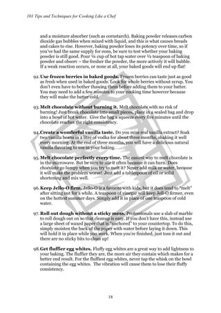 101 Tips and Techniques for Cooking Like a Chef
18
and a moisture absorber (such as cornstarch). Baking powder releases carbon
dioxide gas bubbles when mixed with liquid, and this is what causes breads
and cakes to rise. However, baking powder loses its potency over time, so if
you’ve had the same supply for eons, be sure to test whether your baking
powder is still good. Pour ¼ cup of hot tap water over ½ teaspoon of baking
powder and observ – the fresher the powder, the more actively it will bubble.
If a weak reaction occurs, or none at all, your baked goods will end up flat!
92.Use frozen berries in baked goods. Frozen berries can taste just as good
as fresh when used in baked goods. Look for whole berries without syrup. You
don’t even have to bother thawing them before adding them to your batter.
You may need to add a few minutes to your cooking time however because
they will make the batter cold.
93.Melt chocolate without burning it. Melt chocolate with no risk of
burning! Just break chocolate into small pieces, place in a sealed bag and drop
into a bowl of hot water. Give the bag a squeeze every five minutes until the
chocolate reaches the right consistency.
94.Create a wonderful vanilla taste. Do you miss real vanilla extract? Soak
two vanilla beans in a litre of vodka for about three months, shaking it well
every morning. At the end of three months, you will have a delicious natural
vanilla flavoring to use in your baking.
95.Melt chocolate perfectly every time. The easiest way to melt chocolate is
in the microwave. But be sure to stir it often because it can burn. Does
chocolate go lumpy when you try to melt it? Never add milk or water, because
it will make the problem worse! Just add a tablespoon of oil or solid
shortening and mix well.
96.Keep Jello-O firm. Jello-O is a favorite with kids, but it does tend to “melt”
after sitting out for a while. A teaspoon of vinegar will keep Jell-O firmer, even
on the hottest summer days. Simply add it in place of one teaspoon of cold
water.
97. Roll out dough without a sticky mess. Professionals use a slab of marble
to roll dough out on so that cleanup is easy. If you don’t have this, instead use
a large sheet of waxed paper that is “anchored” to your countertop. To do this,
simply moisten the back of the paper with water before laying it down. This
will hold it in place while you work. When you’re finished, just toss it out and
there are no sticky bits to clean up!
98.Get fluffier egg whites. Fluffy egg whites are a great way to add lightness to
your baking. The fluffier they are, the more air they contain which makes for a
better end result. For the fluffiest egg whites, never tap the whisk on the bowl
containing the egg whites. The vibration will cause them to lose their fluffy
consistency.
 