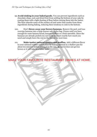 101 Tips and Techniques for Cooking Like a Chef
19
99.Avoid sinking in your baked goods. You can prevent ingredients such as
chocolate chips, nuts and dried fruit from settling the bottom of your cake by
coating them with a light dusting of flour before mixing them into the batter.
The flour absorbs some of the surface oil and water that exudes from these
ingredients during baking, reducing their tendency to sink to the bottom.
100. Don’t throw away your brown bananas. Remove the peel, and toss
overripe bananas into a large freezer safe Ziploc bag. Freeze until you have
enough for some banana bread, banana muffins or a fruit smoothie. Since the
bananas are already peeled you can easily measure exactly how much you
need and simply leave the rest in the freezer for next time.
101. Make tastier oatmeal cookies and muffins. Add a different flavor
to your oatmeal cookies and muffins by baking oatmeal in a shallow pan for
about ten minutes before adding it to the mix. Be sure it does not get too
brown or it will take on a bitter taste.
MAKE YOUR FAVOURITE RESTAURANT DISHES AT HOME.
 